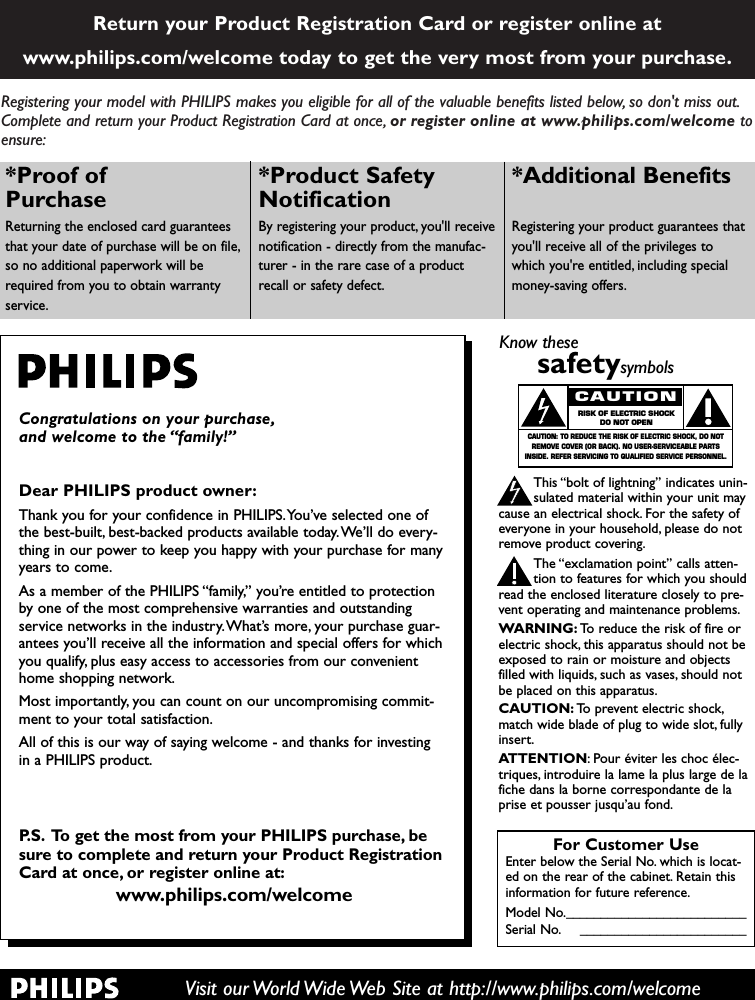 Registering your model with PHILIPS makes you eligible for all of the valuable benefits listed below, so don&apos;t miss out.Complete and return your Product Registration Card at once, or register online at www.philips.com/welcome toensure:Return your Product Registration Card or register online atwww.philips.com/welcome today to get the very most from your purchase.Visit our World Wide Web Site at http://www.philips.com/welcomeCongratulations on your purchase,and welcome to the “family!”Dear PHILIPS product owner:Thank you for your confidence in PHILIPS.You’ve selected one ofthe best-built, best-backed products available today.We’ll do every-thing in our power to keep you happy with your purchase for manyyears to come.As a member of the PHILIPS “family,” you’re entitled to protectionby one of the most comprehensive warranties and outstandingservice networks in the industry.What’s more, your purchase guar-antees you’ll receive all the information and special offers for whichyou qualify, plus easy access to accessories from our convenienthome shopping network.Most importantly, you can count on our uncompromising commit-ment to your total satisfaction.All of this is our way of saying welcome - and thanks for investingin a PHILIPS product.P.S. To get the most from your PHILIPS purchase, besure to complete and return your Product RegistrationCard at once, or register online at:www.philips.com/welcomeFor Customer UseEnter below the Serial No. which is locat-ed on the rear of the cabinet. Retain thisinformation for future reference.Model No.__________________________Serial No. ________________________Know thesesafetysymbolsThis “bolt of lightning” indicates unin-sulated material within your unit maycause an electrical shock. For the safety ofeveryone in your household, please do notremove product covering.The “exclamation point” calls atten-tion to features for which you shouldread the enclosed literature closely to pre-vent operating and maintenance problems.WARNING: To reduce the risk of fire orelectric shock, this apparatus should not beexposed to rain or moisture and objectsfilled with liquids, such as vases, should notbe placed on this apparatus.CAUTION: To prevent electric shock,match wide blade of plug to wide slot, fullyinsert.ATTENTION: Pour éviter les choc élec-triques, introduire la lame la plus large de lafiche dans la borne correspondante de laprise et pousser jusqu’au fond.CAUTIONRISK OF ELECTRIC SHOCKDO NOT OPENCAUTION: TO REDUCE THE RISK OF ELECTRIC SHOCK, DO NOTREMOVE COVER (OR BACK). NO USER-SERVICEABLE PARTSINSIDE. REFER SERVICING TO QUALIFIED SERVICE PERSONNEL.*Proof of Purchase Returning the enclosed card guaranteesthat your date of purchase will be on file,so no additional paperwork will berequired from you to obtain warrantyservice.*Product Safety Notification By registering your product, you&apos;ll receivenotification - directly from the manufac-turer - in the rare case of a productrecall or safety defect.*Additional Benefits Registering your product guarantees thatyou&apos;ll receive all of the privileges towhich you&apos;re entitled, including specialmoney-saving offers.