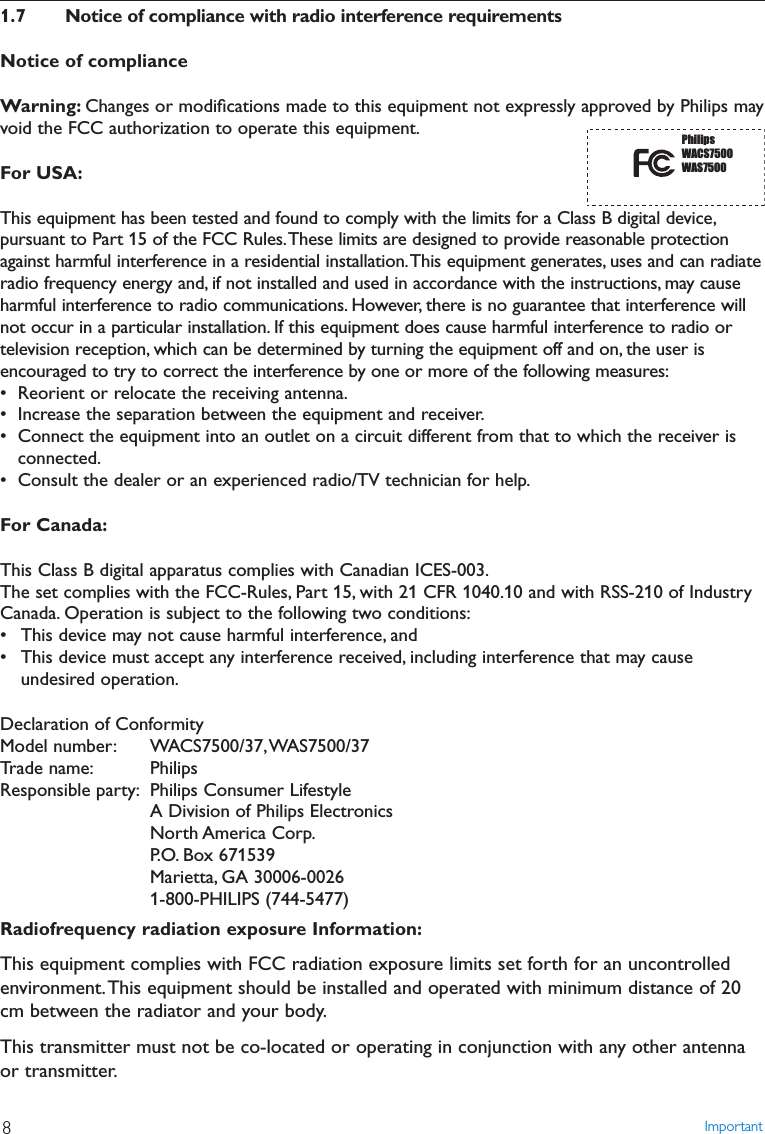 1.7 Notice of compliance with radio interference requirementsNotice of complianceWarning: Changes or modiﬁcations made to this equipment not expressly approved by Philips mayvoid the FCC authorization to operate this equipment.For USA:This equipment has been tested and found to comply with the limits for a Class B digital device,pursuant to Part 15 of the FCC Rules.These limits are designed to provide reasonable protectionagainst harmful interference in a residential installation.This equipment generates, uses and can radiateradio frequency energy and, if not installed and used in accordance with the instructions, may causeharmful interference to radio communications. However, there is no guarantee that interference willnot occur in a particular installation. If this equipment does cause harmful interference to radio ortelevision reception, which can be determined by turning the equipment off and on, the user isencouraged to try to correct the interference by one or more of the following measures:• Reorient or relocate the receiving antenna.• Increase the separation between the equipment and receiver.• Connect the equipment into an outlet on a circuit different from that to which the receiver isconnected.• Consult the dealer or an experienced radio/TV technician for help.For Canada:This Class B digital apparatus complies with Canadian ICES-003.The set complies with the FCC-Rules, Part 15, with 21 CFR 1040.10 and with RSS-210 of IndustryCanada. Operation is subject to the following two conditions:• This device may not cause harmful interference, and• This device must accept any interference received, including interference that may causeundesired operation.Declaration of ConformityModel number: WACS7500/37,WAS7500/37Trade name: PhilipsResponsible party: Philips Consumer LifestyleA Division of Philips ElectronicsNorth America  Corp.P.O. Box 671539Marietta, GA 30006-00261-800-PHILIPS (744-5477)Radiofrequency radiation exposure Information:This equipment complies with FCC radiation exposure limits set forth for an uncontrolledenvironment.This equipment should be installed and operated with minimum distance of 20cm between the radiator and your body.This transmitter must not be co-located or operating in conjunction with any other antennaor transmitter.Important8PhilipsWACS7500WAS7500