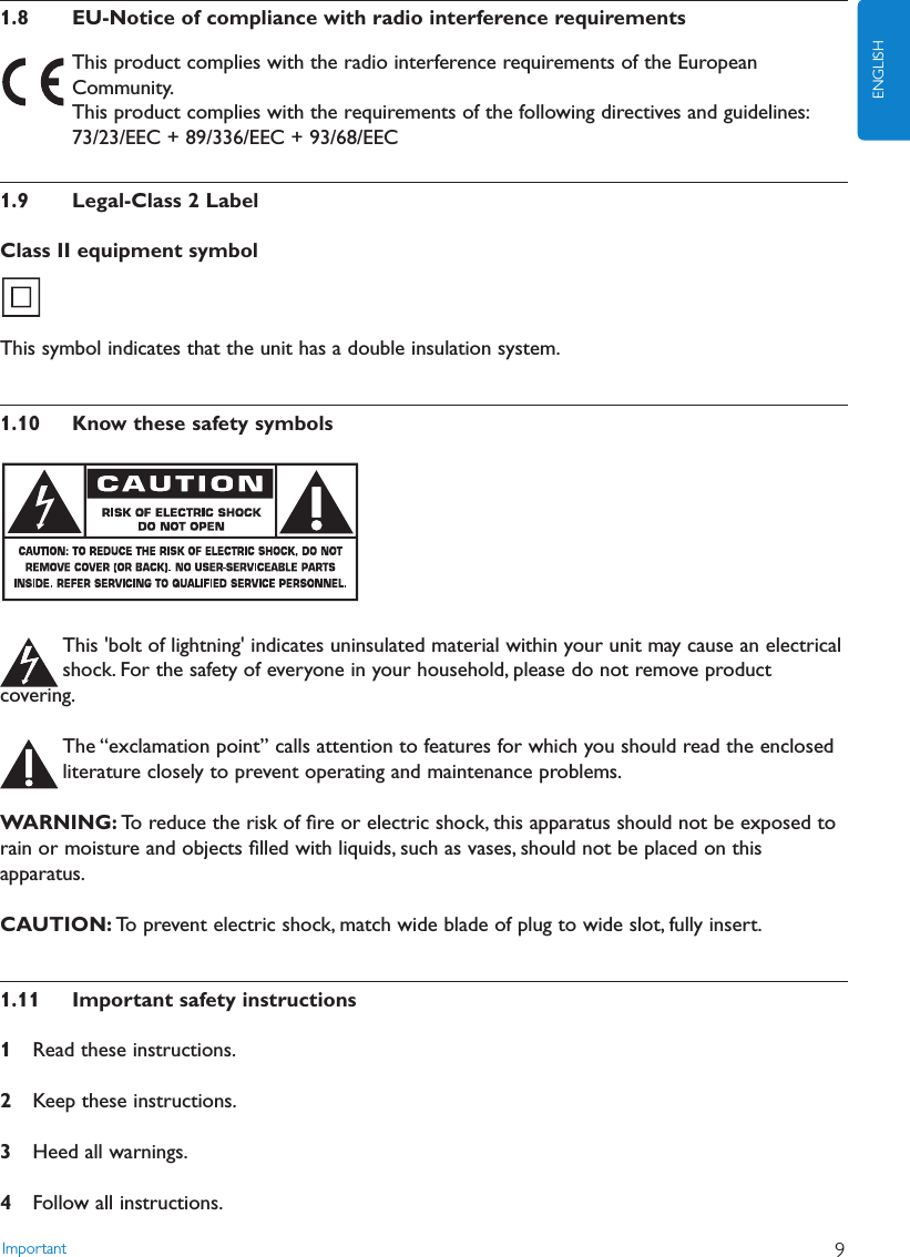 1.8 EU-Notice of compliance with radio interference requirementsThis product complies with the radio interference requirements of the EuropeanCommunity.This product complies with the requirements of the following directives and guidelines:73/23/EEC + 89/336/EEC + 93/68/EEC1.9 Legal-Class 2 LabelClass II equipment symbolThis symbol indicates that the unit has a double insulation system.1.10 Know these safety symbolsThis &apos;bolt of lightning&apos; indicates uninsulated material within your unit may cause an electricalshock. For the safety of everyone in your household, please do not remove productcovering.The “exclamation point” calls attention to features for which you should read the enclosedliterature closely to prevent operating and maintenance problems.WARNING: To reduce the risk of ﬁre or electric shock, this apparatus should not be exposed torain or moisture and objects ﬁlled with liquids, such as vases, should not be placed on thisapparatus.CAUTION: To prevent electric shock, match wide blade of plug to wide slot, fully insert.1.11 Important safety instructions1Read these instructions.2Keep these instructions.3Heed all warnings.4Follow all instructions.Important 9ENGLISH