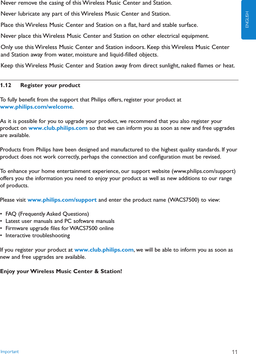 1.12 Register your productTo fully beneﬁt from the support that Philips offers, register your product atwww.philips.com/welcome.As it is possible for you to upgrade your product, we recommend that you also register yourproduct on www.club.philips.com so that we can inform you as soon as new and free upgradesare available.Products from Philips have been designed and manufactured to the highest quality standards. If yourproduct does not work correctly, perhaps the connection and conﬁguration must be revised.To enhance your home entertainment experience, our support website (www.philips.com/support)offers you the information you need to enjoy your product as well as new additions to our rangeof products.Please visit www.philips.com/support and enter the product name (WACS7500) to view:• FAQ (Frequently Asked Questions)• Latest user manuals and PC software manuals• Firmware upgrade ﬁles for WACS7500 online• Interactive troubleshootingIf you register your product at www.club.philips.com, we will be able to inform you as soon asnew and free upgrades are available.Enjoy your Wireless Music Center &amp; Station!Important 11ENGLISHNever remove the casing of this Wireless Music Center and Station.Never lubricate any part of this Wireless Music Center and Station.Place this Wireless Music Center and Station on a ﬂat, hard and stable surface.Never place this Wireless Music Center and Station on other electrical equipment.Only use this Wireless Music Center and Station indoors. Keep this Wireless Music Centerand Station away from water, moisture and liquid-ﬁlled objects.Keep this Wireless Music Center and Station away from direct sunlight, naked ﬂames or heat.