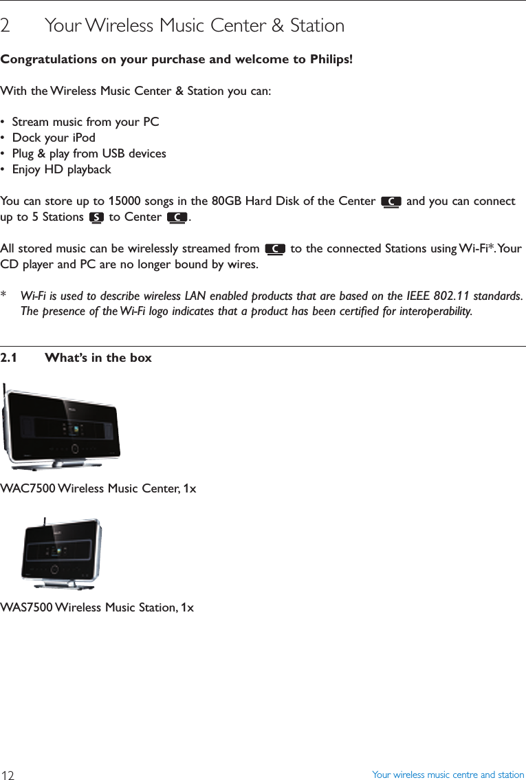 Your wireless music centre and station122 Your Wireless Music Center &amp; StationCongratulations on your purchase and welcome to Philips!With the Wireless Music Center &amp; Station you can:• Stream music from your PC• Dock your iPod• Plug &amp; play from USB devices• Enjoy HD playbackYou can store up to 15000 songs in the 80GB Hard Disk of the Center  and you can connectup to 5 Stations  to Center  .All stored music can be wirelessly streamed from  to the connected Stations using Wi-Fi*.YourCD player and PC are no longer bound by wires.* Wi-Fi is used to describe wireless LAN enabled products that are based on the IEEE 802.11 standards.The presence of the Wi-Fi logo indicates that a product has been certiﬁed for interoperability.2.1 What’s in the boxWAC7500 Wireless Music Center, 1xWAS7500 Wireless Music Station, 1x