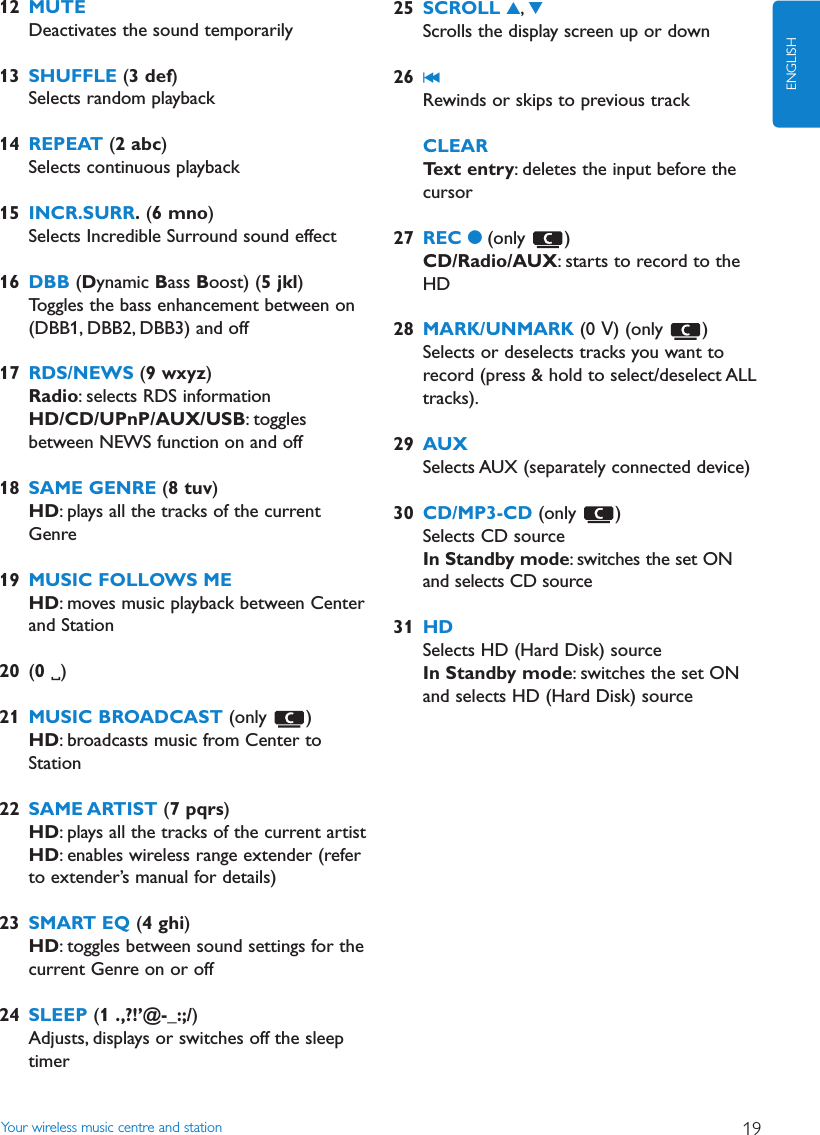 Your wireless music centre and station 19ENGLISH12 MUTEDeactivates the sound temporarily13 SHUFFLE (3 def)Selects random playback14 REPEAT (2 abc)Selects continuous playback15 INCR.SURR.(6 mno)Selects Incredible Surround sound effect16 DBB (Dynamic Bass Boost) (5 jkl)Toggles the bass enhancement between on(DBB1, DBB2, DBB3) and off17 RDS/NEWS (9 wxyz)Radio: selects RDS informationHD/CD/UPnP/AUX/USB: togglesbetween NEWS function on and off18 SAME GENRE (8 tuv)HD: plays all the tracks of the currentGenre19 MUSIC FOLLOWS MEHD: moves music playback between Centerand Station20 (0 )21 MUSIC BROADCAST (only )HD: broadcasts music from Center toStation22 SAME ARTIST (7 pqrs)HD: plays all the tracks of the current artistHD: enables wireless range extender (referto extender’s manual for details)23 SMART EQ (4 ghi)HD: toggles between sound settings for thecurrent Genre on or off24 SLEEP (1 .,?!’@-_:;/)Adjusts, displays or switches off the sleeptimer25 SCROLL 3,4Scrolls the display screen up or down26 J(Rewinds or skips to previous trackCLEARText entry: deletes the input before thecursor27 REC 0(only )CD/Radio/AUX: starts to record to theHD28 MARK/UNMARK (0 V) (only  )Selects or deselects tracks you want torecord (press &amp; hold to select/deselect ALLtracks).29 AUXSelects AUX (separately connected device)30 CD/MP3-CD (only )Selects CD sourceIn Standby mode: switches the set ONand selects CD source31 HDSelects HD (Hard Disk) sourceIn Standby mode: switches the set ONand selects HD (Hard Disk) source