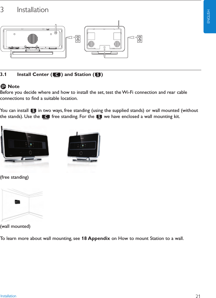 Installation 21ENGLISH3 Installation3.1 Install Center ( ) and Station ( )NoteBefore you decide where and how to install the set, test the Wi-Fi connection and rear cableconnections to ﬁnd a suitable location.You can install  in two ways, free standing (using the supplied stands) or wall mounted (withoutthe stands). Use the  free standing. For the  we have enclosed a wall mounting kit.(free standing)(wall mounted)To learn more about wall mounting, see 18 Appendix on How to mount Station to a wall.