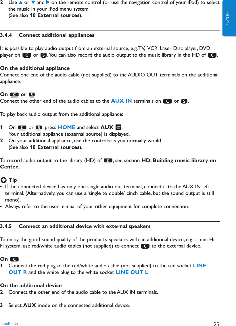 Installation 25ENGLISH2Use 3or 4and 2on the remote control (or use the navigation control of your iPod) to selectthe music in your iPod menu system.(See also 10 External sources).3.4.4 Connect additional appliancesIt is possible to play audio output from an external source, e.g.TV, VCR, Laser Disc player, DVDplayer on  or  .You can also record the audio output to the music library in the HD of  .On the additional applianceConnect one end of the audio cable (not supplied) to the AUDIO OUT terminals on the additionalappliance.On or Connect the other end of the audio cables to the AUX IN terminals on  or  .To play back audio output from the additional appliance:1On or , press HOME and select AUX .Your additional appliance (external source) is displayed.2On your additional appliance, use the controls as you normally would.(See also 10 External sources).To record audio output to the library (HD) of  , see section HD: Building music library onCenter.Tip• If the connected device has only one single audio out terminal, connect it to the AUX IN leftterminal. (Alternatively, you can use a ‘single to double’ cinch cable, but the sound output is stillmono).• Always refer to the user manual of your other equipment for complete connection.3.4.5 Connect an additional device with external speakersTo enjoy the good sound quality of the product’s speakers with an additional device, e.g. a mini Hi-Fi system, use red/white audio cables (not supplied) to connect  to the external device.On 1Connect the red plug of the red/white audio cable (not supplied) to the red socket LINEOUT R and the white plug to the white socket LINE OUT L.On the additional device2Connect the other end of the audio cable to the AUX IN terminals.3Select AUX mode on the connected additional device.