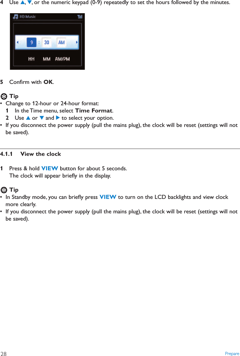 Prepare284Use 3,4, or the numeric keypad (0-9) repeatedly to set the hours followed by the minutes.5Conﬁrm with OK.Tip• Change to 12-hour or 24-hour format:1In the Time menu, select Time Format.2Use 3or 4and 2to select your option.• If you disconnect the power supply (pull the mains plug), the clock will be reset (settings will notbe saved).4.1.1 View the clock1Press &amp; hold VIEW button for about 5 seconds.The clock will appear brieﬂy in the display.Tip• In Standby mode, you can brieﬂy press VIEW to turn on the LCD backlights and view clockmore clearly.• If you disconnect the power supply (pull the mains plug), the clock will be reset (settings will notbe saved).