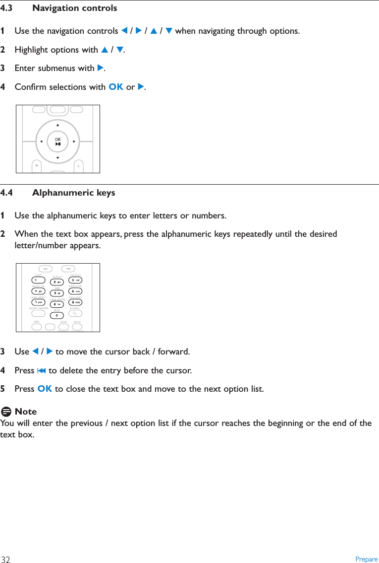 4.3 Navigation controls1Use the navigation controls 1/ 2/ 3/ 4when navigating through options.2Highlight options with 3/ 4.3Enter submenus with 2.4Conﬁrm selections with OK or 2.4.4 Alphanumeric keys1Use the alphanumeric keys to enter letters or numbers.2When the text box appears, press the alphanumeric keys repeatedly until the desiredletter/number appears.3Use 1/ 2to move the cursor back / forward.4Press J( to delete the entry before the cursor.5Press OK to close the text box and move to the next option list.NoteYou will enter the previous / next option list if the cursor reaches the beginning or the end of thetext box.Prepare32