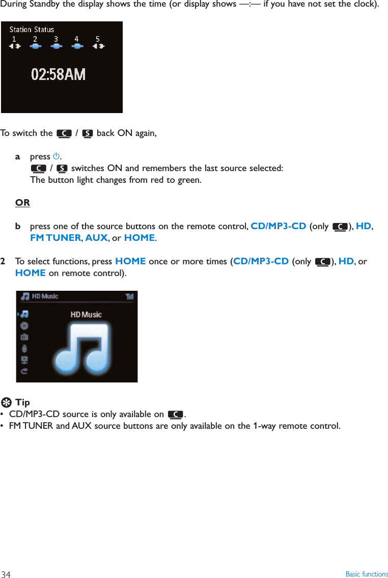 Basic functions34During Standby the display shows the time (or display shows —:— if you have not set the clock).To switch the  /  back ON again,apress y./  switches ON and remembers the last source selected:The button light changes from red to green.ORbpress one of the source buttons on the remote control, CD/MP3-CD (only ), HD,FM TUNER,AUX, or HOME.2To select functions, press HOME once or more times (CD/MP3-CD (only ), HD,orHOME on remote control).Tip• CD/MP3-CD source is only available on  .• FM TUNER and AUX source buttons are only available on the 1-way remote control.