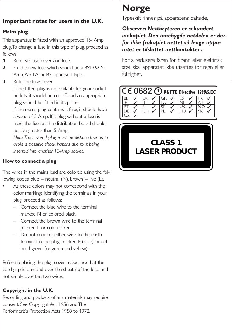 Important notes for users in the U.K.Mains plugThis apparatus is ﬁtted with an approved 13- Ampplug.To change a fuse in this type of plug, proceed asfollows:1Remove fuse cover and fuse.2Fix the new fuse which should be a BS1362 5-Amp, A.S.T.A. or BSI approved type.3Reﬁt the fuse cover.If the ﬁtted plug is not suitable for your socketoutlets, it should be cut off and an appropriateplug should be ﬁtted in its place.If the mains plug contains a fuse, it should havea value of 5 Amp. If a plug without a fuse isused, the fuse at the distribution board shouldnot be greater than 5 Amp.Note:The severed plug must be disposed, so as toavoid a possible shock hazard due to it beinginserted into another 13-Amp socket.How to connect a plugThe wires in the mains lead are colored using the fol-lowing codes: blue = neutral (N), brown = live (L).•As these colors may not correspond with thecolor markings identifying the terminals in yourplug, proceed as follows:– Connect the blue wire to the terminalmarked N or colored black.– Connect the brown wire to the terminalmarked L or colored red.– Do not connect either wire to the earthterminal in the plug, marked E (or e) or col-ored green (or green and yellow).Before replacing the plug cover, make sure that thecord grip is clamped over the sheath of the lead andnot simply over the two wires.Copyright in the U.K.Recording and playback of any materials may requireconsent. See Copyright Act 1956 and ThePerformerb’s Protection Acts 1958 to 1972.NorgeTypeskilt ﬁnnes på apparatens bakside.Observer: Nettbryteren er sekundertinnkoplet. Den innebygde netdelen er der-for ikke frakoplet nettet så lenge appa-ratet er tilsluttet nettkontakten.For å redusere faren for brann eller elektriskstøt, skal apparatet ikke utsettes for regn ellerfuktighet.CLASS 1LASER PRODUCT