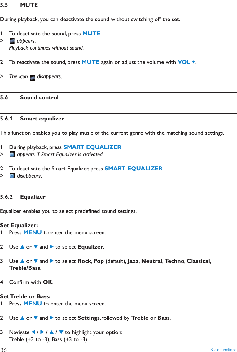 Basic functions365.5 MUTEDuring playback, you can deactivate the sound without switching off the set.1To deactivate the sound, press MUTE.&gt; appears.Playback continues without sound.2To reactivate the sound, press MUTE again or adjust the volume with VOL +.&gt; The icon  disappears.5.6 Sound control5.6.1 Smart equalizerThis function enables you to play music of the current genre with the matching sound settings.1During playback, press SMART EQUALIZER&gt; appears if Smart Equalizer is activated.2To deactivate the Smart Equalizer, press SMART EQUALIZER&gt; disappears.5.6.2 EqualizerEqualizer enables you to select predeﬁned sound settings.Set Equalizer:1Press MENU to enter the menu screen.2Use 3or 4and 2to select Equalizer.3Use 3or 4and 2to select Rock,Pop (default), Jazz,Neutral,Techno,Classical,Treble/Bass.4Conﬁrm with OK.Set Treble or Bass:1Press MENU to enter the menu screen.2Use 3or 4and 2to select Settings, followed by Treble or Bass.3Navigate 1/ 2/ 3/ 4to highlight your option:Treble (+3 to -3), Bass (+3 to -3)