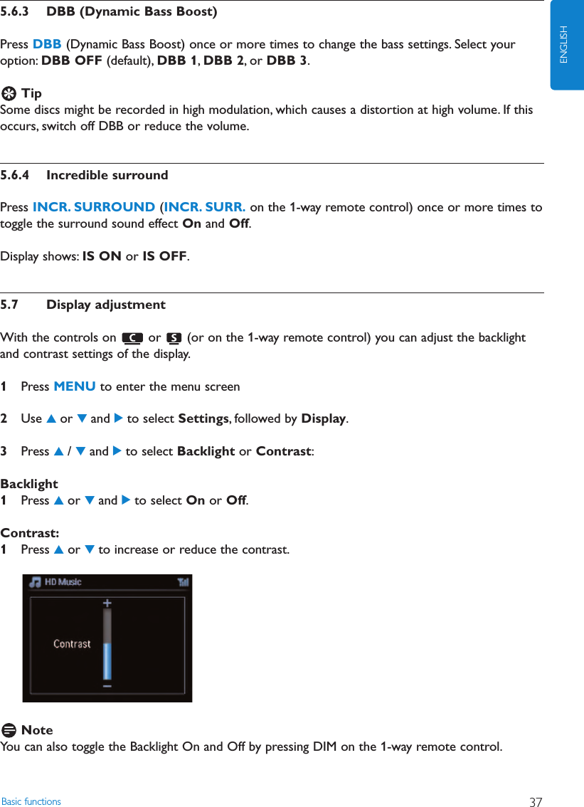 Basic functions 37ENGLISH5.6.3 DBB (Dynamic Bass Boost)Press DBB (Dynamic Bass Boost) once or more times to change the bass settings. Select youroption: DBB OFF (default), DBB 1,DBB 2, or DBB 3.TipSome discs might be recorded in high modulation, which causes a distortion at high volume. If thisoccurs, switch off DBB or reduce the volume.5.6.4 Incredible surroundPress INCR. SURROUND (INCR. SURR. on the 1-way remote control) once or more times totoggle the surround sound effect On and Off.Display shows: IS ON or IS OFF.5.7 Display adjustmentWith the controls on  or  (or on the 1-way remote control) you can adjust the backlightand contrast settings of the display.1Press MENU to enter the menu screen2Use 3or 4and 2to select Settings, followed by Display.3Press 3/ 4and 2to select Backlight or Contrast:Backlight1Press 3or 4and 2to select On or Off.Contrast:1Press 3or 4to increase or reduce the contrast.NoteYou can also toggle the Backlight On and Off by pressing DIM on the 1-way remote control.