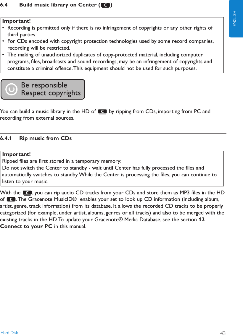 6.4 Build music library on Center ( )You can build a music library in the HD of  by ripping from CDs, importing from PC andrecording from external sources.6.4.1 Rip music from CDsWith the  , you can rip audio CD tracks from your CDs and store them as MP3 ﬁles in the HDof  .The Gracenote MusicID®  enables your set to look up CD information (including album,artist, genre, track information) from its database. It allows the recorded CD tracks to be properlycategorized (for example, under artist, albums, genres or all tracks) and also to be merged with theexisting tracks in the HD.To update your Gracenote® Media Database, see the section 12Connect to your PC in this manual.Important!Ripped ﬁles are ﬁrst stored in a temporary memory:Do not switch the Center to standby - wait until Center has fully processed the ﬁles andautomatically switches to standby.While the Center is processing the ﬁles, you can continue tolisten to your music.Important!• Recording is permitted only if there is no infringement of copyrights or any other rights ofthird parties.• For CDs encoded with copyright protection technologies used by some record companies,recording will be restricted.• The making of unauthorized duplicates of copy-protected material, including computerprograms, ﬁles, broadcasts and sound recordings, may be an infringement of copyrights andconstitute a criminal offence.This equipment should not be used for such purposes.Hard Disk 43ENGLISH