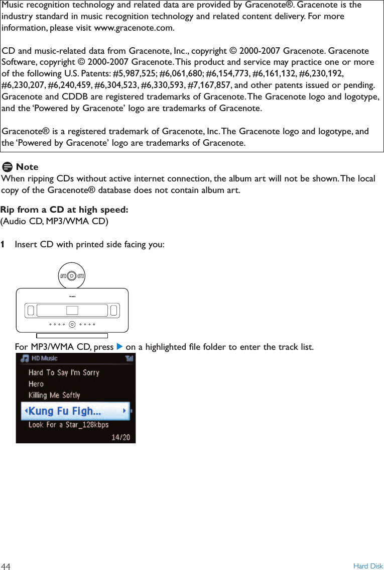 Rip from a CD at high speed:(Audio CD, MP3/WMA CD)1Insert CD with printed side facing you:For MP3/WMA CD, press 2on a highlighted ﬁle folder to enter the track list.Hard Disk44Music recognition technology and related data are provided by Gracenote®. Gracenote is theindustry standard in music recognition technology and related content delivery. For moreinformation, please visit www.gracenote.com.CD and music-related data from Gracenote, Inc., copyright © 2000-2007 Gracenote. GracenoteSoftware, copyright © 2000-2007 Gracenote.This product and service may practice one or moreof the following U.S. Patents: #5,987,525; #6,061,680; #6,154,773, #6,161,132, #6,230,192,#6,230,207, #6,240,459, #6,304,523, #6,330,593, #7,167,857, and other patents issued or pending.Gracenote and CDDB are registered trademarks of Gracenote.The Gracenote logo and logotype,and the ‘Powered by Gracenote’ logo are trademarks of Gracenote.Gracenote® is a registered trademark of Gracenote, Inc.The Gracenote logo and logotype, andthe ‘Powered by Gracenote’ logo are trademarks of Gracenote.NoteWhen ripping CDs without active internet connection, the album art will not be shown.The localcopy of the Gracenote® database does not contain album art.