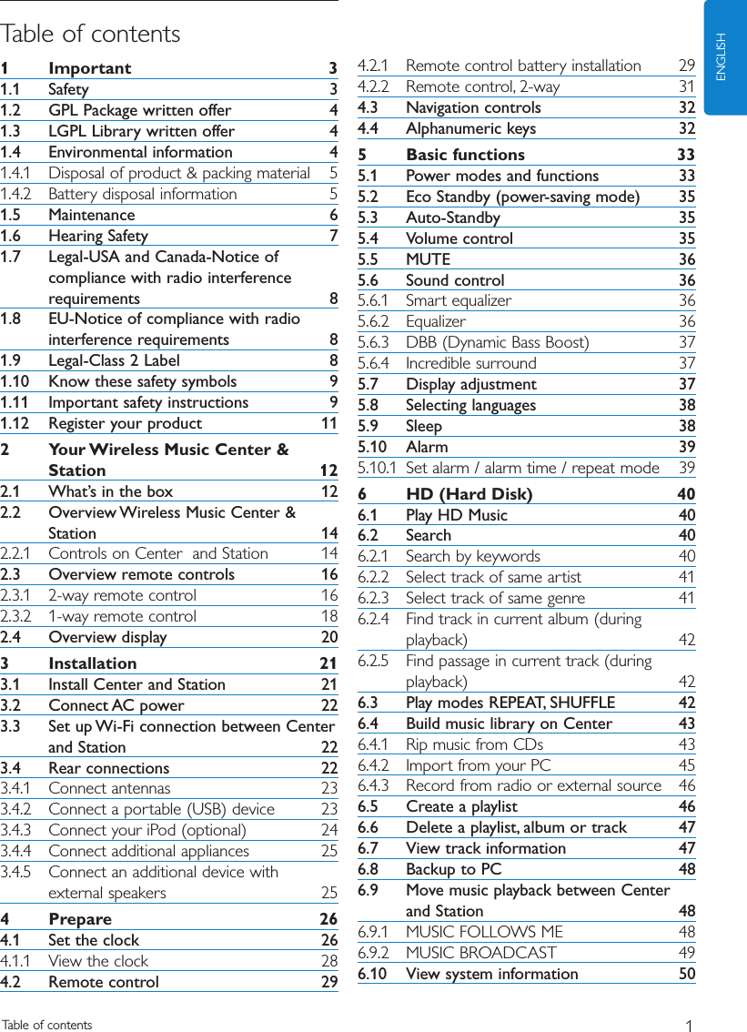 Table of contents 1ENGLISHTable of contents1 Important 31.1 Safety 31.2 GPL Package written offer 41.3 LGPL Library written offer 41.4 Environmental information 41.4.1 Disposal of product &amp; packing material 51.4.2 Battery disposal information 51.5 Maintenance 61.6 Hearing Safety 71.7 Legal-USA and Canada-Notice ofcompliance with radio interferencerequirements 81.8 EU-Notice of compliance with radiointerference requirements 81.9 Legal-Class 2 Label 81.10 Know these safety symbols 91.11 Important safety instructions 91.12 Register your product 112 Your Wireless Music Center &amp;Station 122.1 What’s in the box 122.2 Overview Wireless Music Center &amp;Station 142.2.1 Controls on Center  and Station  142.3 Overview remote controls 162.3.1 2-way remote control 162.3.2 1-way remote control 182.4 Overview display 203 Installation 213.1 Install Center and Station 213.2 Connect AC power 223.3 Set up Wi-Fi connection between Centerand Station 223.4 Rear connections 223.4.1 Connect antennas 233.4.2 Connect a portable (USB) device 233.4.3 Connect your iPod (optional) 243.4.4 Connect additional appliances 253.4.5 Connect an additional device withexternal speakers 254 Prepare 264.1 Set the clock 264.1.1 View the clock 284.2 Remote control 294.2.1 Remote control battery installation 294.2.2 Remote control, 2-way 314.3 Navigation controls 324.4 Alphanumeric keys 325 Basic functions 335.1 Power modes and functions 335.2 Eco Standby (power-saving mode) 355.3 Auto-Standby 355.4 Volume control 355.5 MUTE 365.6 Sound control 365.6.1 Smart equalizer 365.6.2 Equalizer 365.6.3 DBB (Dynamic Bass Boost) 375.6.4 Incredible surround 375.7 Display adjustment 375.8 Selecting languages 385.9 Sleep 385.10 Alarm 395.10.1 Set alarm / alarm time / repeat mode 396 HD (Hard Disk) 406.1 Play HD Music 406.2 Search 406.2.1 Search by keywords 406.2.2 Select track of same artist 416.2.3 Select track of same genre 416.2.4 Find track in current album (duringplayback) 426.2.5 Find passage in current track (duringplayback) 426.3 Play modes REPEAT, SHUFFLE 426.4 Build music library on Center 436.4.1 Rip music from CDs 436.4.2 Import from your PC 456.4.3 Record from radio or external source 466.5 Create a playlist 466.6 Delete a playlist, album or track 476.7 View track information 476.8 Backup to PC 486.9 Move music playback between Centerand Station 486.9.1 MUSIC FOLLOWS ME 486.9.2 MUSIC BROADCAST 496.10 View system information 50