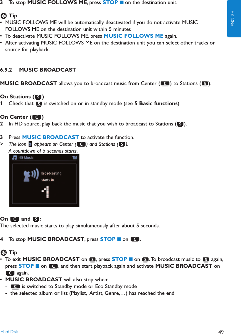 Hard Disk 49ENGLISH3To stop MUSIC FOLLOWS ME, press STOP 9on the destination unit.Tip• MUSIC FOLLOWS ME will be automatically deactivated if you do not activate MUSICFOLLOWS ME on the destination unit within 5 minutes• To deactivate MUSIC FOLLOWS ME, press MUSIC FOLLOWS ME again.• After activating MUSIC FOLLOWS ME on the destination unit you can select other tracks orsource for playback.6.9.2 MUSIC BROADCASTMUSIC BROADCAST allows you to broadcast music from Center ( ) to Stations ( ).On Stations ( )1Check that  is switched on or in standby mode (see 5 Basic functions).On Center ( )2In HD source, play back the music that you wish to broadcast to Stations ( ).3Press MUSIC BROADCAST to activate the function.&gt; The icon  appears on Center ( ) and Stations ( ).A countdown of 5 seconds starts.On and :The selected music starts to play simultaneously after about 5 seconds.4To stop MUSIC BROADCAST, press STOP 9on .Tip• To exit MUSIC BROADCAST on , press STOP 9on  .To broadcast music to  again,press STOP 9on  , and then start playback again and activate MUSIC BROADCAST onagain.•MUSIC BROADCAST will also stop when:- is switched to Standby mode or Eco Standby mode- the selected album or list (Playlist, Artist, Genre,…) has reached the end