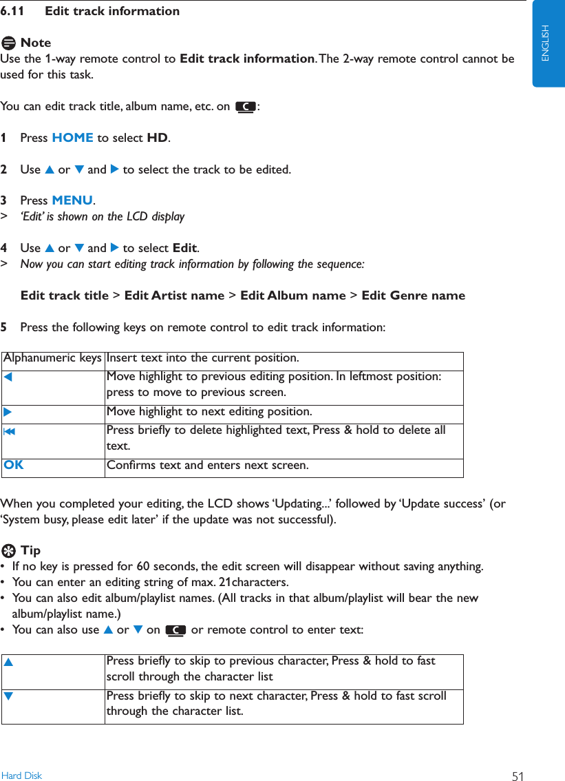 6.11 Edit track informationNoteUse the 1-way remote control to Edit track information.The 2-way remote control cannot beused for this task.You can edit track title, album name, etc. on  :1Press HOME to select HD.2Use 3or 4and 2to select the track to be edited.3Press MENU.&gt; ‘Edit’ is shown on the LCD display4Use 3or 4and 2to select Edit.&gt; Now you can start editing track information by following the sequence:Edit track title &gt; Edit Artist name &gt; Edit Album name &gt; Edit Genre name5Press the following keys on remote control to edit track information:When you completed your editing, the LCD shows ‘Updating...’ followed by ‘Update success’ (or‘System busy, please edit later’ if the update was not successful).Tip• If no key is pressed for 60 seconds, the edit screen will disappear without saving anything.• You can enter an editing string of max. 21characters.• You can also edit album/playlist names. (All tracks in that album/playlist will bear the newalbum/playlist name.)• You can also use 3or 4on  or remote control to enter text:3Press brieﬂy to skip to previous character, Press &amp; hold to fastscroll through the character list4Press brieﬂy to skip to next character, Press &amp; hold to fast scrollthrough the character list.Alphanumeric keys Insert text into the current position.1Move highlight to previous editing position. In leftmost position:press to move to previous screen.2Move highlight to next editing position.J( Press brieﬂy to delete highlighted text, Press &amp; hold to delete alltext.OK Conﬁrms text and enters next screen.Hard Disk 51ENGLISH