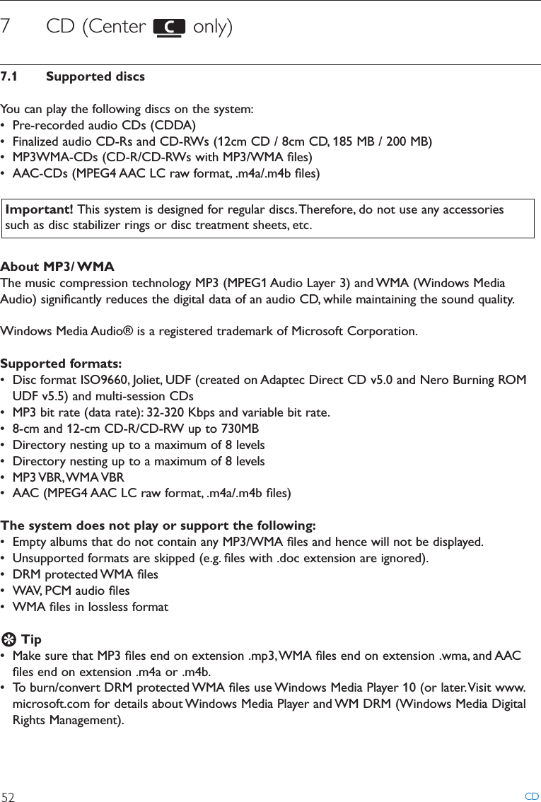 CD527 CD (Center  only)7.1 Supported discsYou can play the following discs on the system:• Pre-recorded audio CDs (CDDA)• Finalized audio CD-Rs and CD-RWs (12cm CD / 8cm CD, 185 MB / 200 MB)• MP3WMA-CDs (CD-R/CD-RWs with MP3/WMA ﬁles)• AAC-CDs (MPEG4 AAC LC raw format, .m4a/.m4b ﬁles)About MP3/ WMAThe music compression technology MP3 (MPEG1 Audio Layer 3) and WMA (Windows MediaAudio) signiﬁcantly reduces the digital data of an audio CD, while maintaining the sound quality.Windows Media Audio® is a registered trademark of Microsoft Corporation.Supported formats:• Disc format ISO9660, Joliet, UDF (created on Adaptec Direct CD v5.0 and Nero Burning ROMUDF v5.5) and multi-session CDs• MP3 bit rate (data rate): 32-320 Kbps and variable bit rate.• 8-cm and 12-cm CD-R/CD-RW up to 730MB• Directory nesting up to a maximum of 8 levels• Directory nesting up to a maximum of 8 levels• MP3 VBR,WMA VBR• AAC (MPEG4 AAC LC raw format, .m4a/.m4b ﬁles)The system does not play or support the following:• Empty albums that do not contain any MP3/WMA ﬁles and hence will not be displayed.• Unsupported formats are skipped (e.g. ﬁles with .doc extension are ignored).• DRM protected WMA ﬁles• WAV, PCM audio ﬁles• WMA ﬁles in lossless formatTip• Make sure that MP3 ﬁles end on extension .mp3,WMA ﬁles end on extension .wma, and AACﬁles end on extension .m4a or .m4b.• To burn/convert DRM protected WMA ﬁles use Windows Media Player 10 (or later.Visit www.microsoft.com for details about Windows Media Player and WM DRM (Windows Media DigitalRights Management).Important! This system is designed for regular discs.Therefore, do not use any accessoriessuch as disc stabilizer rings or disc treatment sheets, etc.