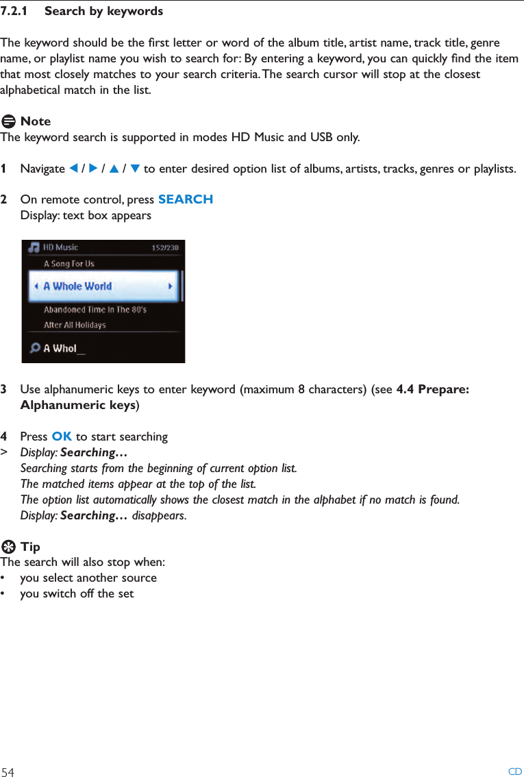7.2.1 Search by keywordsThe keyword should be the ﬁrst letter or word of the album title, artist name, track title, genrename, or playlist name you wish to search for: By entering a keyword, you can quickly ﬁnd the itemthat most closely matches to your search criteria.The search cursor will stop at the closestalphabetical match in the list.NoteThe keyword search is supported in modes HD Music and USB only.1Navigate 1/ 2/ 3/ 4to enter desired option list of albums, artists, tracks, genres or playlists.2On remote control, press SEARCHDisplay: text box appears3Use alphanumeric keys to enter keyword (maximum 8 characters) (see 4.4 Prepare:Alphanumeric keys)4Press OK to start searching&gt; Display: Searching…Searching starts from the beginning of current option list.The matched items appear at the top of the list.The option list automatically shows the closest match in the alphabet if no match is found.Display: Searching… disappears.TipThe search will also stop when:• you select another source• you switch off the setCD54