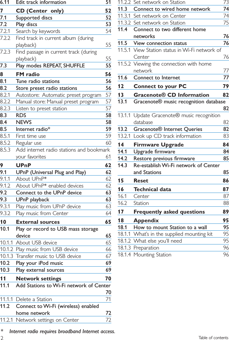 6.11 Edit track information 517 CD (Center  only) 527.1 Supported discs 527.2 Play discs 537.2.1 Search by keywords 547.2.2 Find track in current album (duringplayback) 557.2.3 Find passage in current track (duringplayback) 557.3 Play modes REPEAT, SHUFFLE 558 FM radio 568.1 Tune radio stations 568.2 Store preset radio stations 568.2.1 Autostore: Automatic preset program 578.2.2 Manual store: Manual preset program 578.2.3 Listen to preset station 578.3 RDS 588.4 NEWS 588.5 Internet radio* 598.5.1 First time use 598.5.2 Regular use 608.5.3 Add internet radio stations and bookmarkyour favorites 619 UPnP 629.1 UPnP (Universal Plug and Play) 629.1.1 About UPnP* 629.1.2 About UPnP* enabled devices 629.2 Connect to the UPnP device 639.3 UPnP playback 639.3.1 Play music from UPnP device 639.3.2 Play music from Center 6410 External sources 6510.1 Play or record to USB mass storagedevice 6510.1.1 About USB device 6510.1.2 Play music from USB device 6610.1.3 Transfer music to USB device 6710.2 Play your iPod music 6910.3 Play external sources 6911 Network settings 7011.1 Add Stations to Wi-Fi network of Center7011.1.1 Delete a Station 7111.2 Connect to Wi-Fi (wireless) enabledhome network 7211.2.1 Network settings on Center 7211.2.2 Set network on Station 7311.3 Connect to wired home network 7411.3.1 Set network on Center 7411.3.2 Set network on Station 7511.4 Connect to two different homenetworks 7611.5 View connection status 7611.5.1 View Station status in Wi-Fi network ofCenter 7611.5.2 Viewing the connection with homenetwork 7711.6 Connect to Internet 7712 Connect to your PC 7913 Gracenote® CD Information 8213.1 Gracenote® music recognition database8213.1.1 Update Gracenote® music recognitiondatabase 8213.2 Gracenote® Internet Queries 8213.2.1 Look up CD track information 8314 Firmware Upgrade 8414.1 Upgrade ﬁrmware 8414.2 Restore previous ﬁrmware 8514.3 Re-establish Wi-Fi network of Centerand Stations 8515 Reset 8616 Technical data 8716.1 Center 8716.2 Station 8817 Frequently asked questions 8918 Appendix 9518.1 How to mount Station to a wall 9518.1.1 What’s in the supplied mounting kit 9518.1.2 What else you’ll need 9518.1.3 Preparation 9618.1.4 Mounting Station 96Table of contents2* Internet radio requires broadband Internet access.