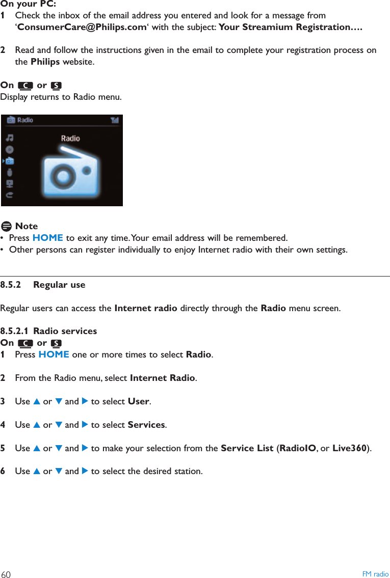 On your PC:1Check the inbox of the email address you entered and look for a message from‘ConsumerCare@Philips.com‘ with the subject: Your Streamium Registration….2Read and follow the instructions given in the email to complete your registration process onthe Philips website.On or Display returns to Radio menu.Note• Press HOME to exit any time.Your email address will be remembered.• Other persons can register individually to enjoy Internet radio with their own settings.8.5.2 Regular useRegular users can access the Internet radio directly through the Radio menu screen.8.5.2.1 Radio servicesOn or 1Press HOME one or more times to select Radio.2From the Radio menu, select Internet Radio.3Use 3or 4and 2to select User.4Use 3or 4and 2to select Services.5Use 3or 4and 2to make your selection from the Service List (RadioIO, or Live360).6Use 3or 4and 2to select the desired station.FM radio60