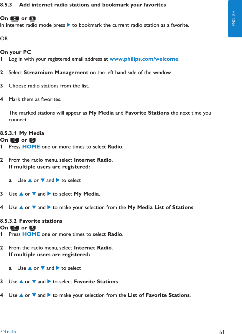 8.5.3 Add internet radio stations and bookmark your favoritesOn or In Internet radio mode press 2to bookmark the current radio station as a favorite.OROn your PC1Log in with your registered email address at www.philips.com/welcome.2Select Streamium Management on the left hand side of the window.3Choose radio stations from the list.4Mark them as favorites.The marked stations will appear as My Media and Favorite Stations the next time youconnect.8.5.3.1 My MediaOn or 1Press HOME one or more times to select Radio.2From the radio menu, select Internet Radio.If multiple users are registered:aUse 3or 4and 2to select3Use 3or 4and 2to select My Media.4Use 3or 4and 2to make your selection from the My Media List of Stations.8.5.3.2 Favorite stationsOn or 1Press HOME one or more times to select Radio.2From the radio menu, select Internet Radio.If multiple users are registered:aUse 3or 4and 2to select3Use 3or 4and 2to select Favorite Stations.4Use 3or 4and 2to make your selection from the List of Favorite Stations.FM radio 61ENGLISH