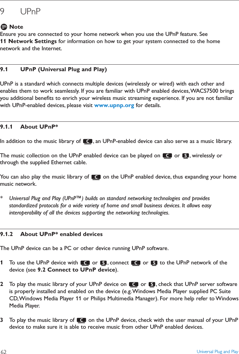 9 UPnPNoteEnsure you are connected to your home network when you use the UPnP feature. See11 Network Settings for information on how to get your system connected to the homenetwork and the Internet.9.1 UPnP (Universal Plug and Play)UPnP is a standard which connects multiple devices (wirelessly or wired) with each other andenables them to work seamlessly. If you are familiar with UPnP enabled devices,WACS7500 bringsyou additional beneﬁts to enrich your wireless music streaming experience. If you are not familiarwith UPnP-enabled devices, please visit www.upnp.org for details.9.1.1 About UPnP*In addition to the music library of  , an UPnP-enabled device can also serve as a music library.The music collection on the UPnP enabled device can be played on  or  , wirelessly orthrough the supplied Ethernet cable.You can also play the music library of  on the UPnP enabled device, thus expanding your homemusic network.* Universal Plug and Play (UPnP™) builds on standard networking technologies and providesstandardized protocols for a wide variety of home and small business devices. It allows easyinteroperability of all the devices supporting the networking technologies.9.1.2 About UPnP* enabled devicesThe UPnP device can be a PC or other device running UPnP software.1To use the UPnP device with  or  , connect  or  to the UPnP network of thedevice (see 9.2 Connect to UPnP device).2To play the music library of your UPnP device on  or  , check that UPnP server softwareis properly installed and enabled on the device (e.g.Windows Media Player supplied PC SuiteCD,Windows Media Player 11 or Philips Multimedia Manager). For more help refer to WindowsMedia Player.3To play the music library of  on the UPnP device, check with the user manual of your UPnPdevice to make sure it is able to receive music from other UPnP enabled devices.Universal Plug and Play62