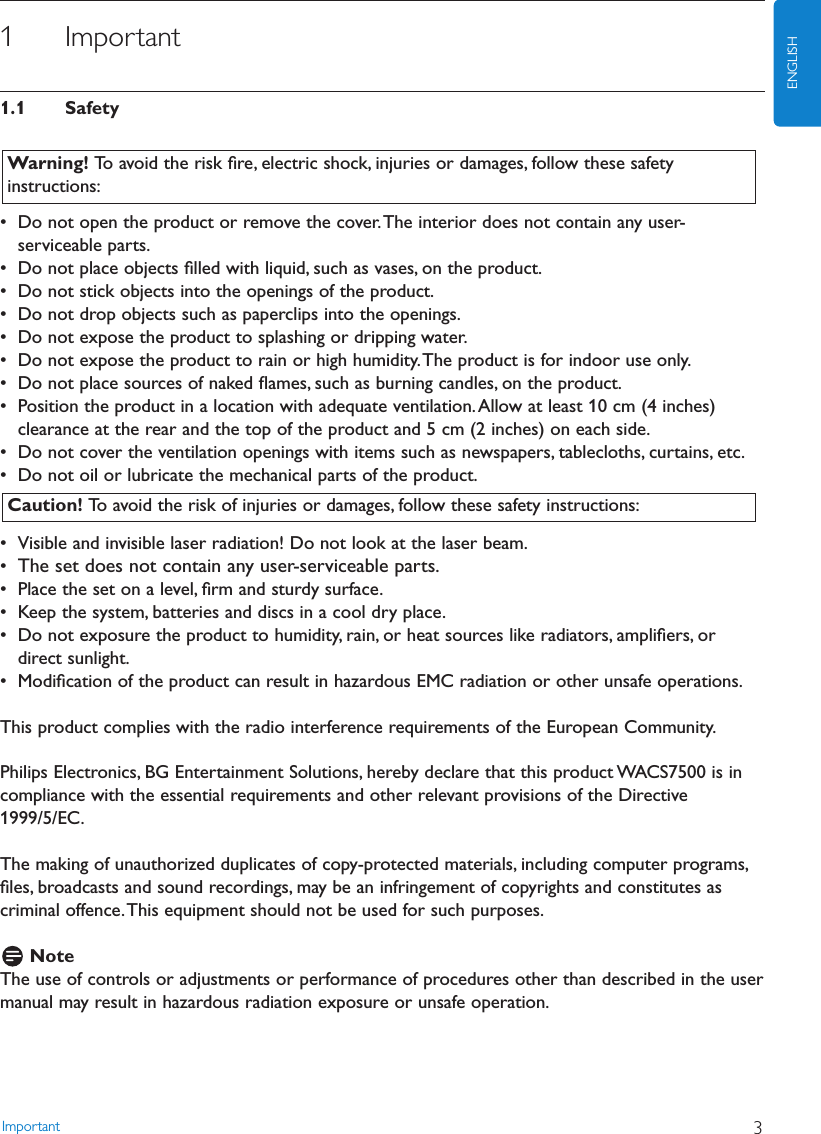 Important 3ENGLISH1 Important1.1 Safety• Do not open the product or remove the cover.The interior does not contain any user-serviceable parts.• Do not place objects ﬁlled with liquid, such as vases, on the product.• Do not stick objects into the openings of the product.• Do not drop objects such as paperclips into the openings.• Do not expose the product to splashing or dripping water.• Do not expose the product to rain or high humidity.The product is for indoor use only.• Do not place sources of naked ﬂames, such as burning candles, on the product.• Position the product in a location with adequate ventilation.Allow at least 10 cm (4 inches)clearance at the rear and the top of the product and 5 cm (2 inches) on each side.• Do not cover the ventilation openings with items such as newspapers, tablecloths, curtains, etc.• Do not oil or lubricate the mechanical parts of the product.• Visible and invisible laser radiation! Do not look at the laser beam.•The set does not contain any user-serviceable parts.• Place the set on a level, ﬁrm and sturdy surface.• Keep the system, batteries and discs in a cool dry place.• Do not exposure the product to humidity, rain, or heat sources like radiators, ampliﬁers, ordirect sunlight.• Modiﬁcation of the product can result in hazardous EMC radiation or other unsafe operations.This product complies with the radio interference requirements of the European Community.Philips Electronics, BG Entertainment Solutions, hereby declare that this product WACS7500 is incompliance with the essential requirements and other relevant provisions of the Directive1999/5/EC.The making of unauthorized duplicates of copy-protected materials, including computer programs,ﬁles, broadcasts and sound recordings, may be an infringement of copyrights and constitutes ascriminal offence.This equipment should not be used for such purposes.NoteThe use of controls or adjustments or performance of procedures other than described in the usermanual may result in hazardous radiation exposure or unsafe operation.Caution! To avoid the risk of injuries or damages, follow these safety instructions:Warning! To avoid the risk ﬁre, electric shock, injuries or damages, follow these safetyinstructions: