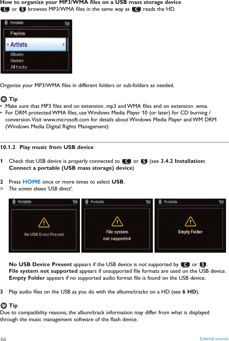 How to organize your MP3/WMA ﬁles on a USB mass storage device or  browses MP3/WMA ﬁles in the same way as  reads the HD.Organize your MP3/WMA ﬁles in different folders or sub-folders as needed.Tip• Make sure that MP3 ﬁles end on extension .mp3 and WMA ﬁles end on extension .wma.• For DRM protected WMA ﬁles, use Windows Media Player 10 (or later) for CD burning /conversion.Visit www.microsoft.com for details about Windows Media Player and WM DRM(Windows Media Digital Rights Management)10.1.2 Play music from USB device1Check that USB device is properly connected to  or  (see 3.4.2 Installation:Connect a portable (USB mass storage) device)2Press HOME once or more times to select USB.&gt; The screen shows ‘USB direct’.No USB Device Present appears if the USB device is not supported by  or  .File system not supported appears if unsupported ﬁle formats are used on the USB device.Empty Folder appears if no supported audio format ﬁle is found on the USB device.3Play audio ﬁles on the USB as you do with the albums/tracks on a HD (see 6 HD).TipDue to compatibility reasons, the album/track information may differ from what is displayedthrough the music management software of the ﬂash device.External sources66