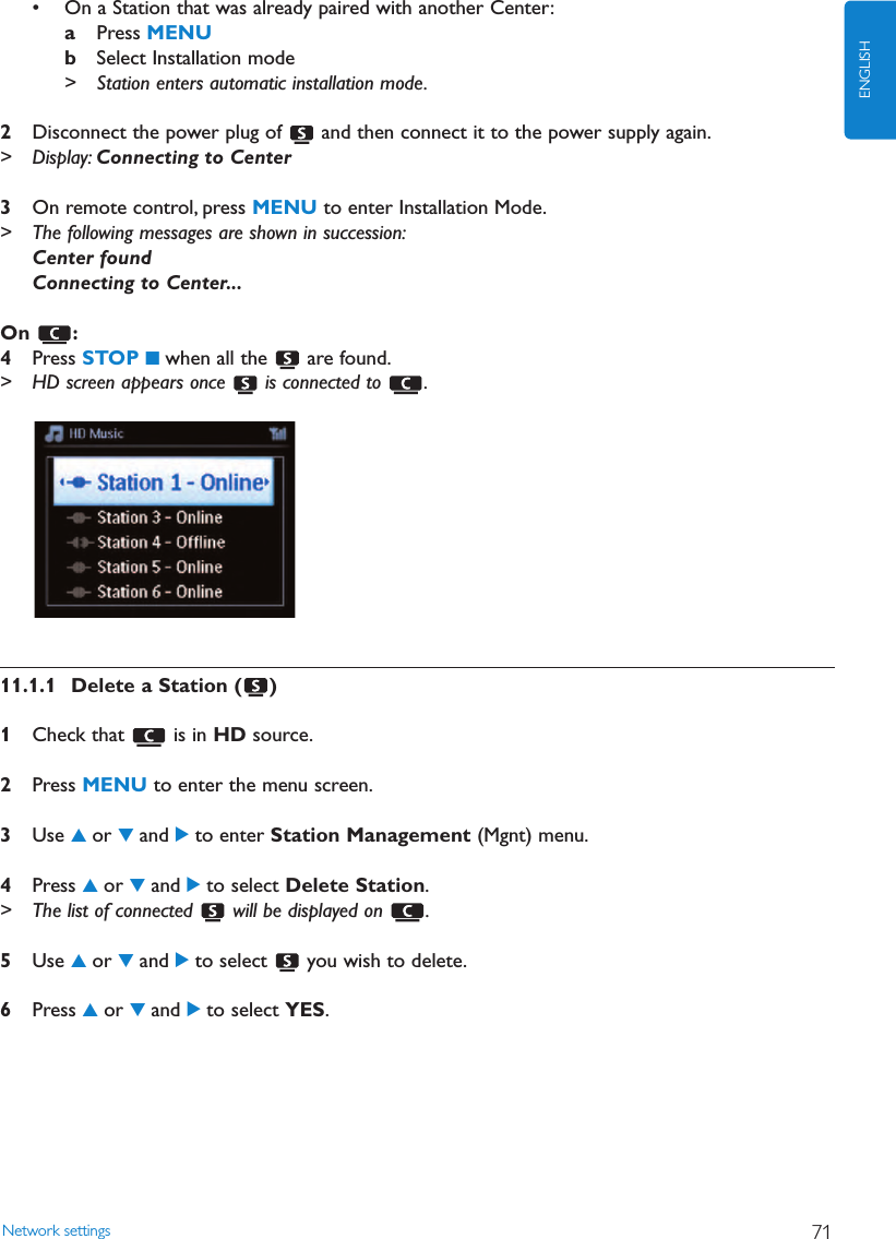 • On a Station that was already paired with another Center:aPress MENUbSelect Installation mode&gt; Station enters automatic installation mode.2Disconnect the power plug of  and then connect it to the power supply again.&gt; Display: Connecting to Center3On remote control, press MENU to enter Installation Mode.&gt; The following messages are shown in succession:Center foundConnecting to Center...On :4Press STOP 9when all the  are found.&gt; HD screen appears once  is connected to  .11.1.1 Delete a Station ( )1Check that  is in HD source.2Press MENU to enter the menu screen.3Use 3or 4and 2to enter Station Management (Mgnt) menu.4Press 3or 4and 2to select Delete Station.&gt; The list of connected  will be displayed on  .5Use 3or 4and 2to select  you wish to delete.6Press 3or 4and 2to select YES.Network settings 71ENGLISH