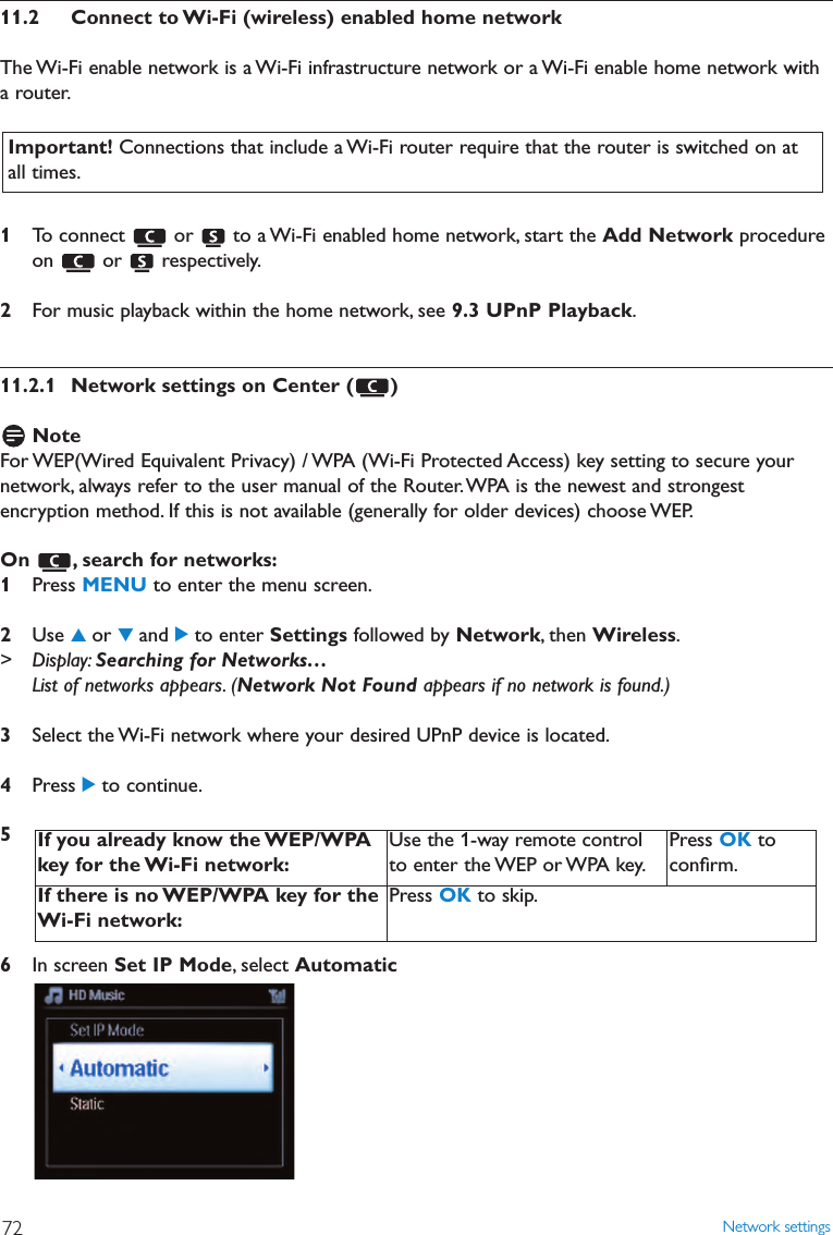 11.2 Connect to Wi-Fi (wireless) enabled home networkThe Wi-Fi enable network is a Wi-Fi infrastructure network or a Wi-Fi enable home network witha router.1To connect  or  to a Wi-Fi enabled home network, start the Add Network procedureon or respectively.2For music playback within the home network, see 9.3 UPnP Playback.11.2.1 Network settings on Center ( )NoteFor WEP(Wired Equivalent Privacy) / WPA (Wi-Fi Protected Access) key setting to secure yournetwork, always refer to the user manual of the Router.WPA is the newest and strongestencryption method. If this is not available (generally for older devices) choose WEP.On , search for networks:1Press MENU to enter the menu screen.2Use 3or 4and 2to enter Settings followed by Network, then Wireless.&gt; Display: Searching for Networks…List of networks appears. (Network Not Found appears if no network is found.)3Select the Wi-Fi network where your desired UPnP device is located.4Press 2to continue.56In screen Set IP Mode, select AutomaticIf you already know the WEP/WPAkey for the Wi-Fi network:Use the 1-way remote controlto enter the WEP or WPA key.Press OK toconﬁrm.If there is no WEP/WPA key for theWi-Fi network:Press OK to skip.Important! Connections that include a Wi-Fi router require that the router is switched on atall times.Network settings72