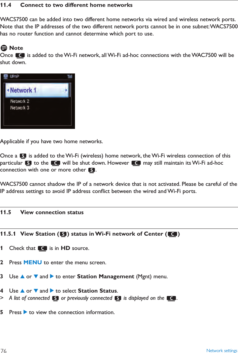 11.4 Connect to two different home networksWACS7500 can be added into two different home networks via wired and wireless network ports.Note that the IP addresses of the two different network ports cannot be in one subnet:WACS7500has no router function and cannot determine which port to use.NoteOnce  is added to the Wi-Fi network, all Wi-Fi ad-hoc connections with the WAC7500 will beshut down.Applicable if you have two home networks.Once a  is added to the Wi-Fi (wireless) home network, the Wi-Fi wireless connection of thisparticular  to the  will be shut down. However  may still maintain its Wi-Fi ad-hocconnection with one or more other  .WACS7500 cannot shadow the IP of a network device that is not activated. Please be careful of theIP address settings to avoid IP address conﬂict between the wired and Wi-Fi ports.11.5 View connection status11.5.1 View Station ( ) status in Wi-Fi network of Center ( )1Check that  is in HD source.2Press MENU to enter the menu screen.3Use 3or 4and 2to enter Station Management (Mgnt) menu.4Use 3or 4and 2to select Station Status.&gt; A list of connected  or previously connected  is displayed on the  .5Press 2to view the connection information.Network settings76