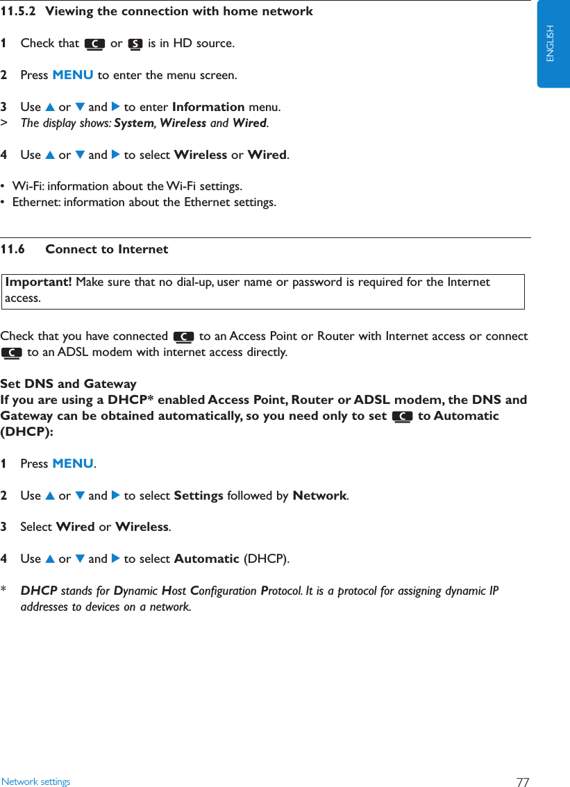 11.5.2 Viewing the connection with home network1Check that  or  is in HD source.2Press MENU to enter the menu screen.3Use 3or 4and 2to enter Information menu.&gt; The display shows: System,Wireless and Wired.4Use 3or 4and 2to select Wireless or Wired.• Wi-Fi: information about the Wi-Fi settings.• Ethernet: information about the Ethernet settings.11.6 Connect to InternetCheck that you have connected  to an Access Point or Router with Internet access or connectto an ADSL modem with internet access directly.Set DNS and GatewayIf you are using a DHCP* enabled Access Point, Router or ADSL modem, the DNS andGateway can be obtained automatically, so you need only to set  to Automatic(DHCP):1Press MENU.2Use 3or 4and 2to select Settings followed by Network.3Select Wired or Wireless.4Use 3or 4and 2to select Automatic (DHCP).*DHCP stands for Dynamic Host Conﬁguration Protocol. It is a protocol for assigning dynamic IPaddresses to devices on a network.Network settings 77ENGLISHImportant! Make sure that no dial-up, user name or password is required for the Internetaccess.