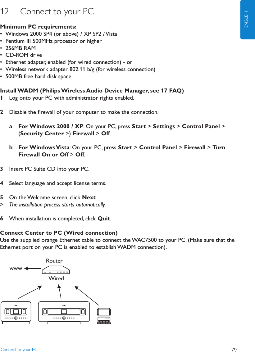 12 Connect to your PCMinimum PC requirements:• Windows 2000 SP4 (or above) / XP SP2 / Vista• Pentium III 500MHz processor or higher• 256MB RAM• CD-ROM drive• Ethernet adapter, enabled (for wired connection) - or• Wireless network adapter 802.11 b/g (for wireless connection)• 500MB free hard disk spaceInstall WADM (Philips Wireless Audio Device Manager, see 17 FAQ)1Log onto your PC with administrator rights enabled.2Disable the ﬁrewall of your computer to make the connection.a For Windows 2000 / XP: On your PC, press Start &gt; Settings &gt; Control Panel &gt;(Security Center &gt;) Firewall &gt; Off.b For Windows Vista: On your PC, press Start &gt; Control Panel &gt; Firewall &gt; TurnFirewall On or Off &gt; Off.3Insert PC Suite CD into your PC.4Select language and accept license terms.5On the Welcome screen, click Next.&gt; The installation process starts automatically.6When installation is completed, click Quit.Connect Center to PC (Wired connection)Use the supplied orange Ethernet cable to connect the WAC7500 to your PC. (Make sure that theEthernet port on your PC is enabled to establish WADM connection).WiredRouterwwwConnect to your PC 79ENGLISH