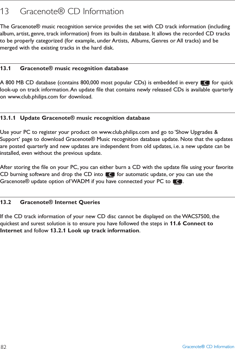 13 Gracenote® CD InformationThe Gracenote® music recognition service provides the set with CD track information (includingalbum, artist, genre, track information) from its built-in database. It allows the recorded CD tracksto be properly categorized (for example, under Artists, Albums, Genres or All tracks) and bemerged with the existing tracks in the hard disk.13.1 Gracenote® music recognition databaseA 800 MB CD database (contains 800,000 most popular CDs) is embedded in every  for quicklook-up on track information.An update ﬁle that contains newly released CDs is available quarterlyon www.club.philips.com for download.13.1.1 Update Gracenote® music recognition databaseUse your PC to register your product on www.club.philips.com and go to ‘Show Upgrades &amp;Support’ page to download Gracenote® Music recognition database update. Note that the updatesare posted quarterly and new updates are independent from old updates, i.e. a new update can beinstalled, even without the previous update.After storing the ﬁle on your PC, you can either burn a CD with the update ﬁle using your favoriteCD burning software and drop the CD into  for automatic update, or you can use theGracenote® update option of WADM if you have connected your PC to  .13.2 Gracenote® Internet QueriesIf the CD track information of your new CD disc cannot be displayed on the WACS7500, thequickest and surest solution is to ensure you have followed the steps in 11.6 Connect toInternet and follow 13.2.1 Look up track information.Gracenote® CD Information82