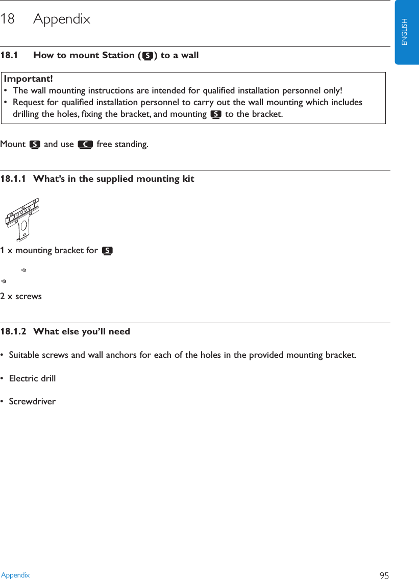 18 Appendix18.1 How to mount Station ( ) to a wallMount  and use  free standing.18.1.1 What’s in the supplied mounting kit1 x mounting bracket for 2 x screws18.1.2 What else you’ll need• Suitable screws and wall anchors for each of the holes in the provided mounting bracket.• Electric drill• ScrewdriverAppendix 95ENGLISHImportant!• The wall mounting instructions are intended for qualiﬁed installation personnel only!• Request for qualiﬁed installation personnel to carry out the wall mounting which includesdrilling the holes, ﬁxing the bracket, and mounting  to the bracket.