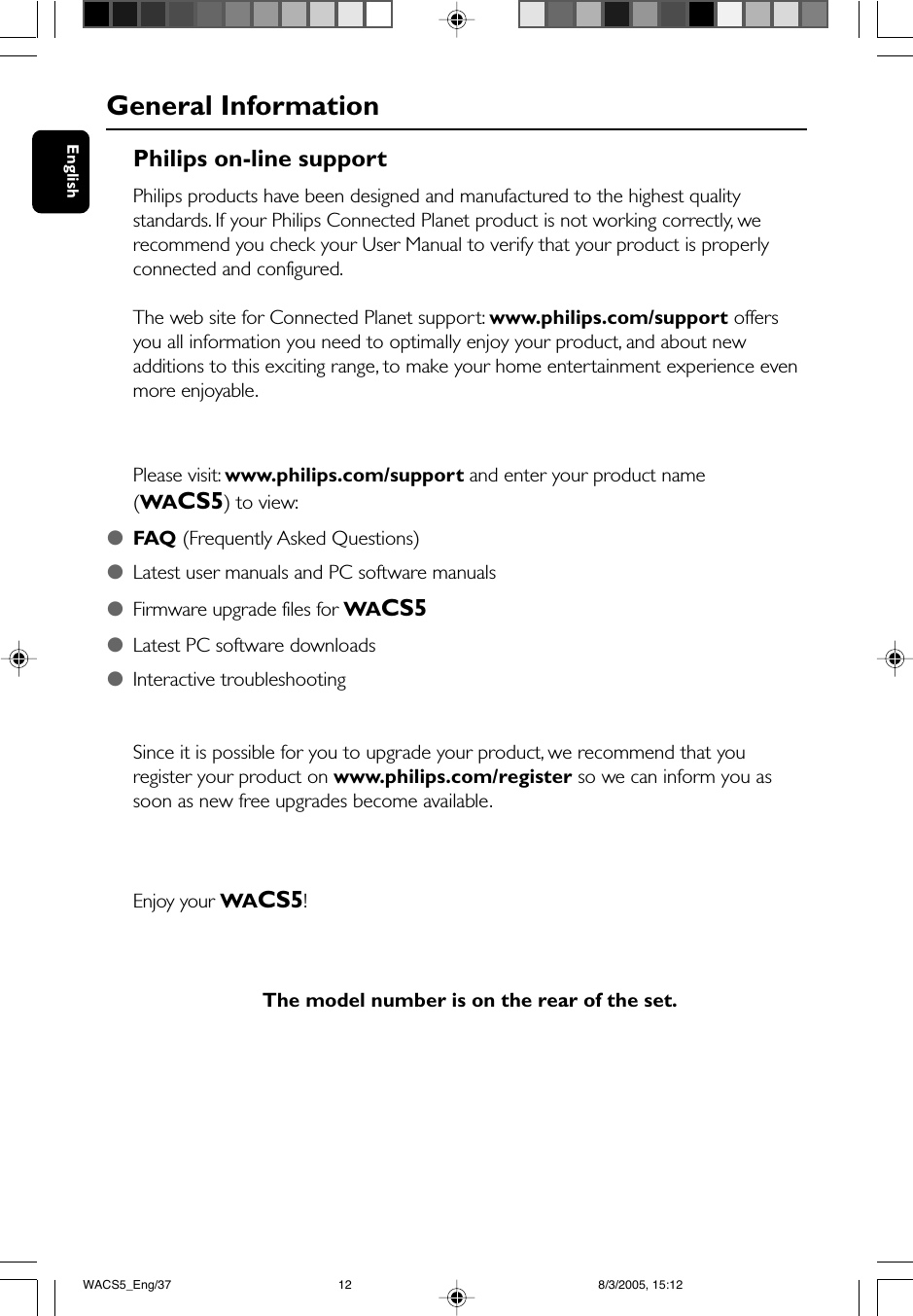 EnglishPhilips on-line supportPhilips products have been designed and manufactured to the highest qualitystandards. If your Philips Connected Planet product is not working correctly, werecommend you check your User Manual to verify that your product is properlyconnected and configured.The web site for Connected Planet support: www.philips.com/support offersyou all information you need to optimally enjoy your product, and about newadditions to this exciting range, to make your home entertainment experience evenmore enjoyable.Please visit: www.philips.com/support and enter your product name(WACS5) to view:●FAQ (Frequently Asked Questions)●Latest user manuals and PC software manuals●Firmware upgrade files for WACS5●Latest PC software downloads●Interactive troubleshootingSince it is possible for you to upgrade your product, we recommend that youregister your product on www.philips.com/register so we can inform you assoon as new free upgrades become available.Enjoy your WACS5!The model number is on the rear of the set.General InformationWACS5_Eng/37 8/3/2005, 15:1212