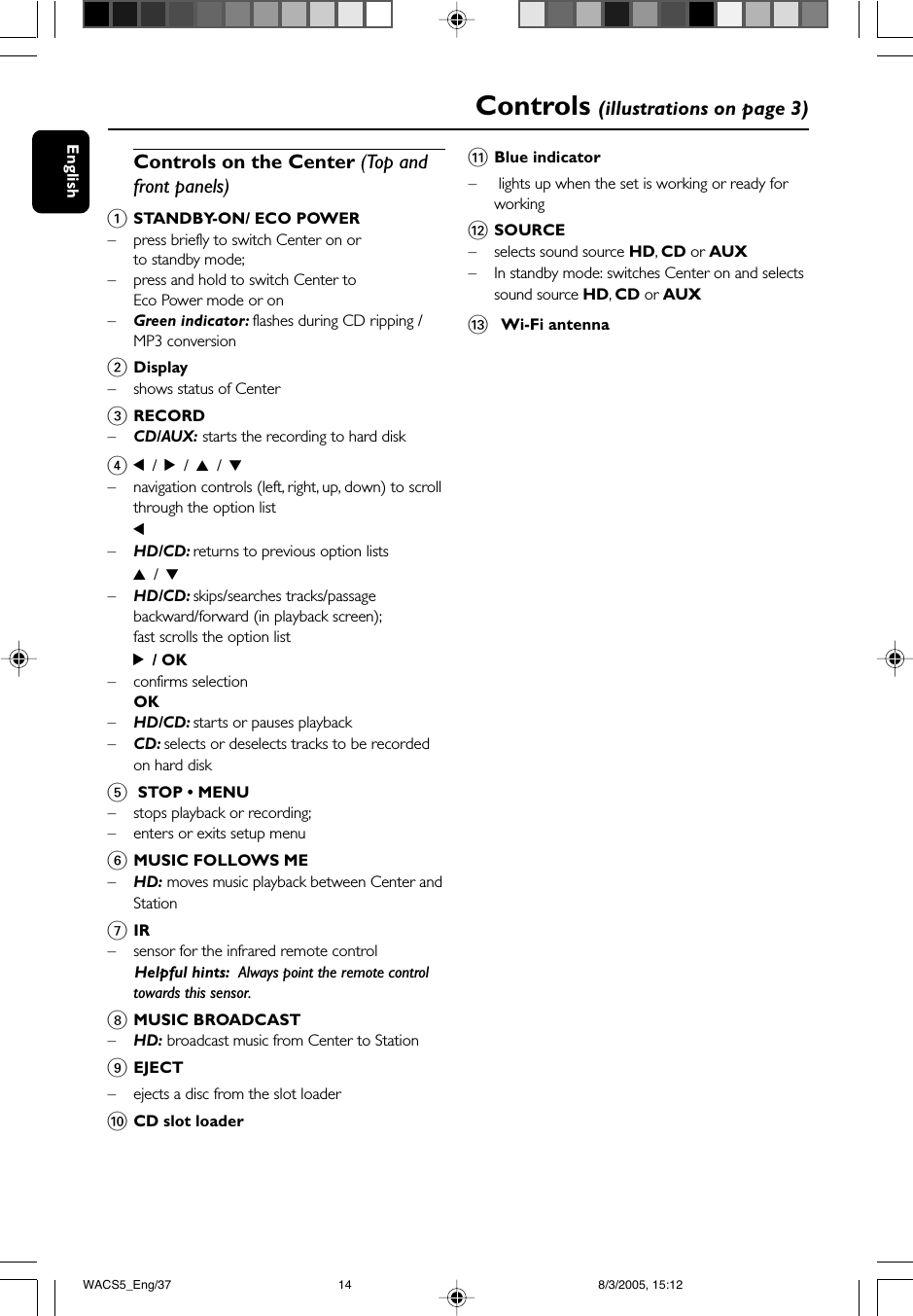 EnglishControls (illustrations on page 3)Controls on the Center (Top andfront panels)1STANDBY-ON/ ECO POWER– press briefly to switch Center on orto standby mode;– press and hold to switch Center toEco Power mode or on–Green indicator: flashes during CD ripping /MP3 conversion2Display– shows status of Center3RECORD–CD/AUX: starts the recording to hard disk41 / 2 / 3 / 4–navigation controls (left, right, up, down) to scrollthrough the option list1–HD/CD: returns to previous option lists3 / 4–HD/CD: skips/searches tracks/passagebackward/forward (in playback screen);fast scrolls the option list2 / OK– confirms selectionOK–HD/CD: starts or pauses playback–CD: selects or deselects tracks to be recordedon hard disk5 STOP • MENU– stops playback or recording;–enters or exits setup menu6MUSIC FOLLOWS ME–HD: moves music playback between Center andStation7IR– sensor for the infrared remote control      Helpful hints:  Always point the remote controltowards this sensor.8MUSIC BROADCAST–HD: broadcast music from Center to Station9EJECT–ejects a disc from the slot loader0CD slot loader!Blue indicator– lights up when the set is working or ready forworking@SOURCE–selects sound source HD, CD or AUX–In standby mode: switches Center on and selectssound source HD, CD or AUX#  Wi-Fi antennaWACS5_Eng/37 8/3/2005, 15:1214