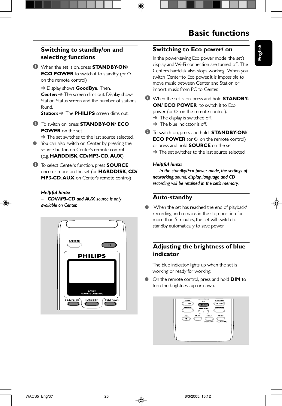 EnglishSwitching to Eco power/ onIn the power-saving Eco power mode, the set’sdisplay and Wi-Fi connection are turned off.  TheCenter’s harddisk also stops working.  When youswitch Center to Eco power, it is impossible tomove music between Center and Station orimport music from PC to Center.1When the set is on, press and hold STANDBY-ON/ ECO POWER  to switch it to Ecopower (or y on the remote control).➜  The display is switched off.➜  The blue indicator is off.2To  switch on, press and hold  STANDBY-ON/ECO POWER (or y on the remote control)or press and hold SOURCE on the set➜The set switches to the last source selected.Helpful hints:– In the standby/Eco power mode, the settings ofnetworking, sound, display, language and CDrecording will be retained in the set’s memory.Auto-standby● When the set has reached the end of playback/recording and remains in the stop position formore than 5 minutes, the set will switch tostandby automatically to save power.Basic functionsSwitching to standby/on andselecting functions1When the set is on, press STANDBY-ON/ECO POWER to switch it to standby (or yon the remote control)➜ Display shows GoodBye.  Then,Center: ➜ The screen dims out. Display showsStation Status screen and the number of stationsfound.Station: ➜  The PHILIPS screen dims out.2 To  switch on, press STANDBY-ON/ ECOPOWER on the set➜The set switches to the last source selected.●You can also switch on Center by pressing thesource button on Center’s remote control(e.g. HARDDISK, CD/MP3-CD, AUX).3To  select Center’s function, press SOURCEonce or more on the set (or HARDDISK, CD/MP3-CD, AUX on Center’s remote control)Helpful hints:– CD/MP3-CD and AUX source is onlyavailable on Center.Adjusting the brightness of blueindicatorThe blue indicator lights up when the set isworking or ready for working.●On the remote control, press and hold DIM toturn the brightness up or down.SAME ARTISTSMART EQSMART EQWACS5_Eng/37 8/3/2005, 15:1225