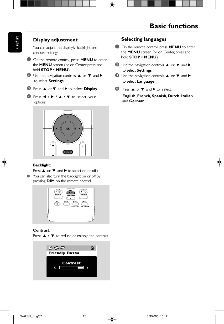 EnglishBasic functionsDisplay adjustmentYou can adjust the display’s  backlight andcontrast settings1  On the remote control, press MENU to enterthe MENU screen (or on Center, press andhold STOP • MENU)2  Use the navigation controls 3 or 4 and 2 to select Settings3  Press 3 or 4 and 2 to  select Display4  Press 1 / 2 / 3 / 4 to  select  your options:Backlight:Press 3 or 4 and 2 to select on or off ;●You can also turn the backlight on or off bypressing DIM on the remote controlContrast:Press 3 / 4 to reduce or enlarge the contrastSelecting languages1  On the remote control, press MENU to enterthe MENU screen (or on Center, press andhold STOP • MENU)2  Use the navigation controls 3 or 4 and 2 to select Settings3  Use the navigation controls 3 or 4 and 2 to select Language4  Press 3 or 4 and 2 to  select: English, French, Spanish, Dutch, Italian and GermanSAME ARTISTSMART EQSMART EQWACS5_Eng/37 8/3/2005, 15:1226