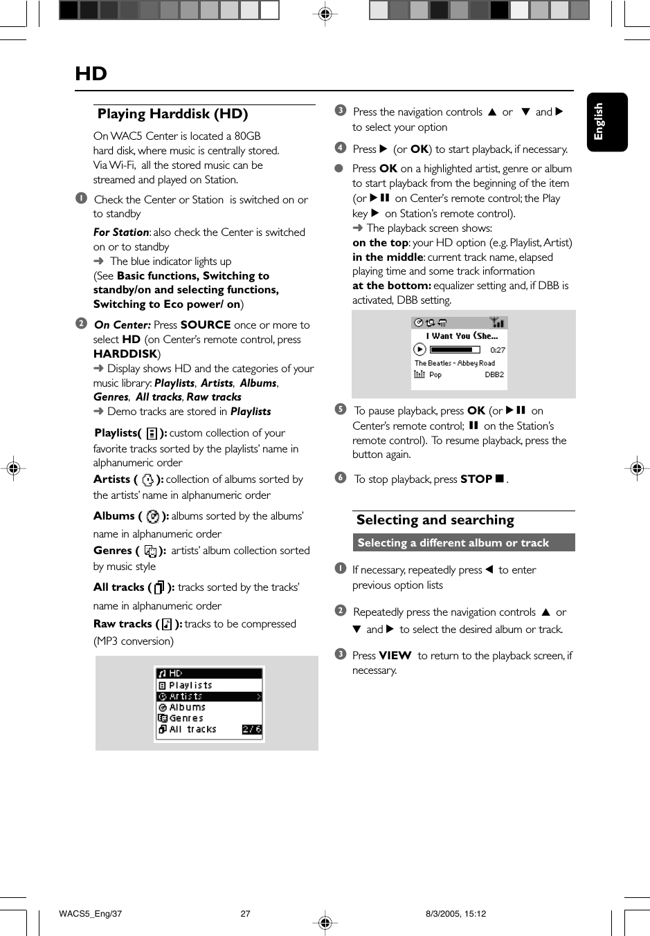 EnglishHD Playing Harddisk (HD)On WAC5 Center is located a 80GBhard disk, where music is centrally stored.Via Wi-Fi,  all the stored music can bestreamed and played on Station.1  Check the Center or Station  is switched on orto standbyFor Station: also check the Center is switchedon or to standby➜  The blue indicator lights up(See Basic functions, Switching tostandby/on and selecting functions,Switching to Eco power/ on)2  On Center: Press SOURCE once or more toselect HD (on Center’s remote control, pressHARDDISK)➜Display shows HD and the categories of yourmusic library: Playlists,  Artists,  Albums,Genres,  All tracks,  Raw tracks➜Demo tracks are stored in Playlists      Playlists(  ): custom collection of yourfavorite tracks sorted by the playlists’ name inalphanumeric orderArtists (  ): collection of albums sorted bythe artists’ name in alphanumeric orderAlbums (  ): albums sorted by the albums’name in alphanumeric orderGenres (  ):  artists’ album collection sortedby music styleAll tracks ( ): tracks sorted by the tracks’name in alphanumeric orderRaw tracks ( ): tracks to be compressed(MP3 conversion)3  Press the navigation controls 3 or  4 and 2to select your option4  Press 2 (or OK) to start playback, if necessary.●Press OK on a highlighted artist, genre or albumto start playback from the beginning of the item(orÉÅ on Center’s remote control; the PlaykeyÉon Station’s remote control).➜The playback screen shows:on the top: your HD option (e.g. Playlist, Artist)in the middle: current track name, elapsedplaying time and some track informationat the bottom: equalizer setting and, if DBB isactivated, DBB setting.5 To  pause playback, press OK (orÉÅ onCenter’s remote control; Åon the Station’sremote control).  To resume playback, press thebutton again.6 To  stop playback, press STOPÇ. Selecting and searching Selecting a different album or track1If necessary, repeatedly press 1 to enterprevious option lists2  Repeatedly press the navigation controls 3 or4 and 2 to select the desired album or track.3Press VIEW  to return to the playback screen, ifnecessary.WACS5_Eng/37 8/3/2005, 15:1227