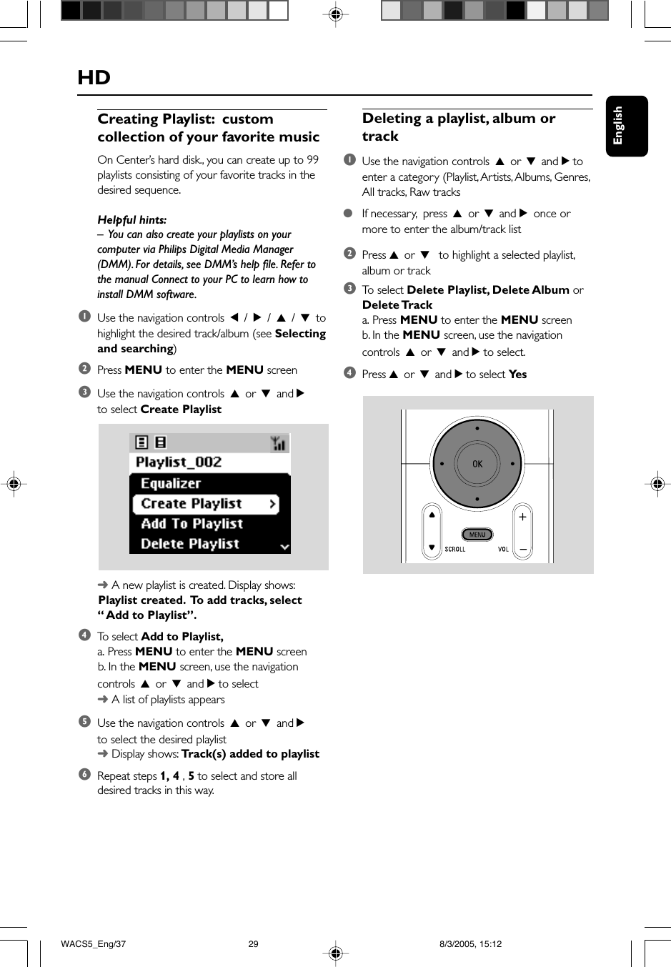 EnglishHDDeleting a playlist, album ortrack1Use the navigation controls 3 or 4 and 2 toenter a category (Playlist, Artists, Albums, Genres,All tracks, Raw tracks●If necessary,  press 3 or 4 and 2 once ormore to enter the album/track list2Press 3 or 4  to highlight a selected playlist,album or track3To  select Delete Playlist, Delete Album orDelete Tracka. Press MENU to enter the MENU screenb. In the MENU screen, use the navigationcontrols 3 or 4 and 2 to select.4Press 3 or 4 and 2 to select Ye sCreating Playlist:  customcollection of your favorite musicOn Center’s hard disk., you can create up to 99playlists consisting of your favorite tracks in thedesired sequence.Helpful hints:–  You can also create your playlists on yourcomputer via Philips Digital Media Manager(DMM). For details, see DMM’s help file. Refer tothe manual Connect to your PC to learn how toinstall DMM software.1Use the navigation controls 1 / 2 / 3 / 4 tohighlight the desired track/album (see Selectingand searching)2Press MENU to enter the MENU screen3Use the navigation controls 3 or 4 and 2to select Create Playlist➜ A new playlist is created. Display shows:      Playlist created.  To add tracks, select“ Add to Playlist”.4To   select Add to Playlist,a. Press MENU to enter the MENU screen      b. In the MENU screen, use the navigationcontrols 3 or 4 and 2 to select➜ A list of playlists appears5Use the navigation controls 3 or 4 and 2to select the desired playlist➜ Display shows: Track(s) added to playlist6Repeat steps 1, 4 , 5 to select and store alldesired tracks in this way.WACS5_Eng/37 8/3/2005, 15:1229