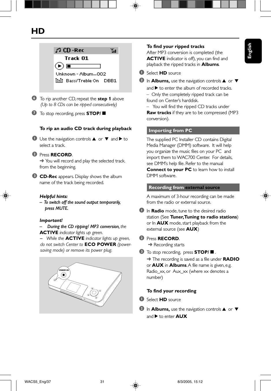 English Importing from PCThe supplied PC Installer CD contains DigitalMedia Manager (DMM) software.  It will helpyou organize the music files on your PC  andimport them to WAC700 Center.  For details,see DMM’s help file. Refer to the manualConnect to your PC to learn how to installDMM software. Recording from external sourceA maximum of 3-hour recording can be madefrom the radio or external source.1In Radio mode, tune to the desired radiostation (See Tuner, Tuning to radio stations)or In AUX mode, start playback from theexternal source (see AUX)2Press RECORD. ➜ Recording starts3To  stop recording,  press STOP/Ç.➜ The recording is saved as a file under RADIOor AUX in Albums. A file name is given, e.g.Radio_xx, or  Aux_xx (where xx denotes anumber)To  find your recording1Select HD source2In Albums, use the navigation controls 3 or 4and 2 to enter AUXHDTo  find your ripped tracksAfter MP3 conversion is completed (theACTIVE indicator is off), you can find andplayback the ripped tracks in Albums.1Select HD source2In Albums, use the navigation controls 3 or 4and 2 to enter the album of recorded tracks.–  Only the completely ripped track can befound on Center’s harddisk.–You will find the ripped CD tracks underRaw tracks if they are to be compressed (MP3conversion).6 To  rip another CD, repeat the step 1 above (Up to 8 CDs can be ripped consecutively)7 To  stop recording, press STOP/ÇTo  rip an audio CD track during playback1Use the navigation controls 3 or 4 and 2 toselect a track.2Press RECORD.➜ You will record and play the selected track.from the beginning.3CD-Rec appears. Display shows the albumname of the track being recorded.Helpful hints:–  To switch off the sound output temporarily,    press MUTE.Important!–    During the CD ripping/ MP3 conversion, theACTIVE indicator lights up green.      –   While the ACTIVE indicator lights up green,      do not switch Center to ECO POWER (power-      saving mode) or remove its power plug.STANDBY-ONWACS5_Eng/37 8/3/2005, 15:1231