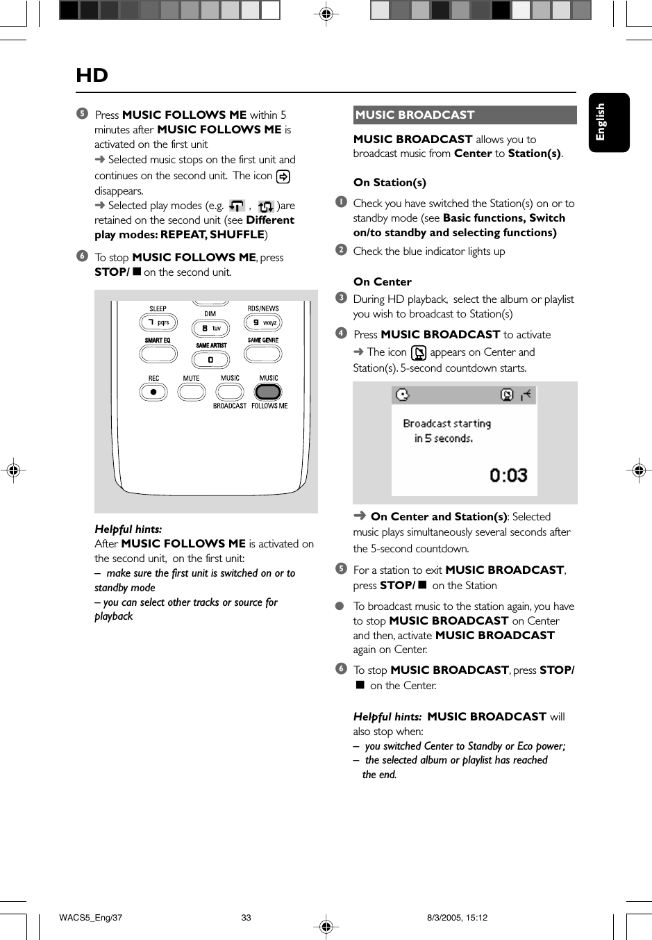 EnglishHDMUSIC BROADCASTMUSIC BROADCAST allows you tobroadcast music from Center to Station(s).On Station(s)1Check you have switched the Station(s) on or tostandby mode (see Basic functions, Switchon/to standby and selecting functions)2Check the blue indicator lights upOn Center3During HD playback,  select the album or playlistyou wish to broadcast to Station(s)4  Press MUSIC BROADCAST to activate➜ The icon   appears on Center andStation(s). 5-second countdown starts.➜ On Center and Station(s): Selectedmusic plays simultaneously several seconds afterthe 5-second countdown.5  For a station to exit MUSIC BROADCAST,press STOP/Ç on the Station●   To  broadcast music to the station again, you haveto stop MUSIC BROADCAST on Centerand then, activate MUSIC BROADCASTagain on Center.6  To  stop MUSIC BROADCAST, press STOP/Ç on the Center.Helpful hints:  MUSIC BROADCAST willalso stop when:–you switched Center to Standby or Eco power;–  the selected album or playlist has reached   the end.5  Press MUSIC FOLLOWS ME within 5minutes after MUSIC FOLLOWS ME isactivated on the first unit➜ Selected music stops on the first unit andcontinues on the second unit.  The icon disappears.➜ Selected play modes (e.g.  ,   )areretained on the second unit (see Differentplay modes: REPEAT, SHUFFLE)6  To  stop MUSIC FOLLOWS ME, pressSTOP/Çon the second unit.SAME ARTISTSMART EQHelpful hints:After MUSIC FOLLOWS ME is activated onthe second unit,  on the first unit:– make sure the first unit is switched on or tostandby mode– you can select other tracks or source forplaybackWACS5_Eng/37 8/3/2005, 15:1233