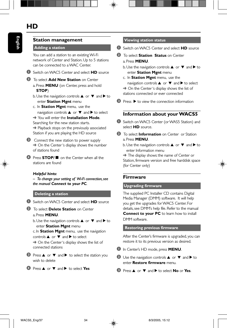 EnglishStation management Adding a stationYou can add a station to an existing Wi-Finetwork of Center and Station. Up to 5 stationscan be connected to a WAC Center.1Switch on WAC5 Center and select HD source2 To  select Add New Station on Centera. Press MENU (on Center, press and hold   STOP)b. Use the navigation controls 3 or 4 and 2 to    enter Station Mgnt menuc.  In Station Mgnt menu,  use the    navigation controls 3 or 4 and 2 to select➜You will enter the Installation Mode.Searching for the new station starts.➜ Playback stops on the previously associatedStation if you are playing the HD source3 Connect the new station to power supply➜On the Center ‘s display shows the numberof stations found4Press STOP/Ç on the Center when all thestations are foundHelpful hints:–To change your setting of  Wi-Fi connection, seethe manual Connect to your PC. Deleting a station1Switch on WAC5 Center and select HD source2 To  select Delete Station on Centera. Press MENU.b. Use the navigation controls 3 or 4 and 2 to   enter Station Mgnt menuc. In Station Mgnt menu,  use the navigationcontrols 3 or 4 and 2 to select➜On the Center ‘s display shows the list ofconnected stations3Press 3 or 4 and 2 to select the station youwish to delete4Press 3 or 4 and 2 to select YesHD Viewing station status1Switch on WAC5 Center and select HD source2 To  select Station  Status on Centera. Press MENU.b. Use the navigation controls 3 or 4 and 2 to    enter Station Mgnt menuc.  In Station Mgnt menu,  use the    navigation controls 3 or 4 and 2 to select➜On the Center ‘s display shows the list ofstations connected or ever connected3  Press  2 to view the connection informationInformation about your WACS51Switch on WAC5 Center (or WAS5 Station) andselect HD source.2 To  select Information on Center  or Stationa. Press MENU.b. Use the navigation controls 3 or 4 and 2 to   enter Information menu➜The display shows: the name of Center orStation, firmware version and free harddisk space(for Center only)FirmwareUpgrading firmwareThe supplied PC Installer CD contains DigitalMedia Manager (DMM) software.  It will helpyou get the upgrades for WAC5 Center. Fordetails, see DMM’s help file. Refer to the manualConnect to your PC to learn how to installDMM software. Restoring previous firmwareAfter the Center’s firmware is upgraded, you canrestore it to its previous version as desired.1In Center’s HD mode, press MENU.2Use the navigation controls 3 or 4 and 2 toenter Restore firmware menu.3  Press 3 or 4 and 2 to select No or Ye s .WACS5_Eng/37 8/3/2005, 15:1234