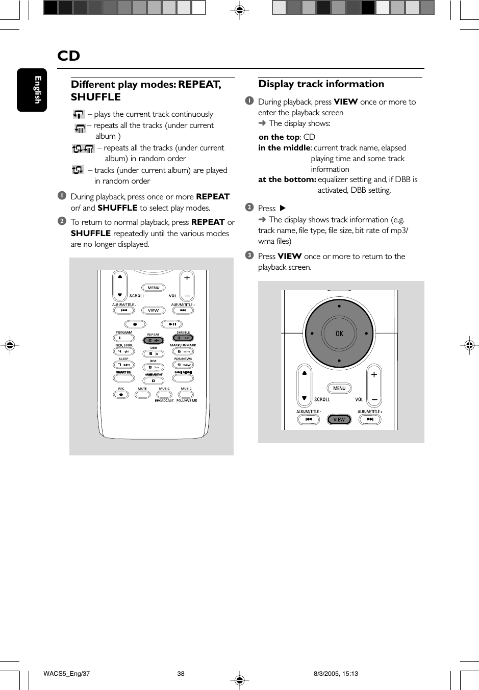 EnglishCDDisplay track information1During playback, press VIEW once or more toenter the playback screen➜The display shows:      on the top: CDin the middle: current track name, elapsedplaying time and some trackinformationat the bottom: equalizer setting and, if DBB is   activated, DBB setting.2Press  2➜The display shows track information (e.g.track name, file type, file size, bit rate of mp3/wma files)3Press VIEW once or more to return to theplayback screen.SAME ARTISTSMART EQSMART EQDifferent play modes: REPEAT,SHUFFLE– plays the current track continuously – repeats all the tracks (under currentalbum )– repeats all the tracks (under current          album) in random order – tracks (under current album) are played          in random order1During playback, press once or more REPEATor/ and SHUFFLE to select play modes.2To  return to normal playback, press REPEAT orSHUFFLE repeatedly until the various modesare no longer displayed.WACS5_Eng/37 8/3/2005, 15:1338