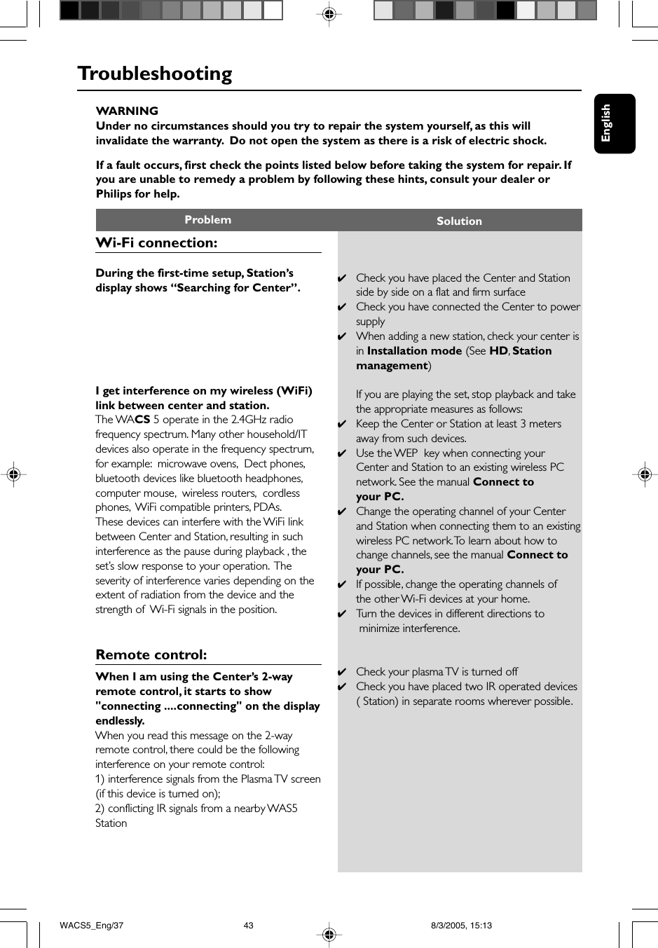 EnglishWARNINGUnder no circumstances should you try to repair the system yourself, as this willinvalidate the warranty.  Do not open the system as there is a risk of electric shock.If a fault occurs, first check the points listed below before taking the system for repair. Ifyou are unable to remedy a problem by following these hints, consult your dealer orPhilips for help.Problem SolutionTroubleshooting✔Check you have placed the Center and Stationside by side on a flat and firm surface✔Check you have connected the Center to powersupply✔When adding a new station, check your center isin Installation mode (See HD, Stationmanagement)If you are playing the set, stop playback and takethe appropriate measures as follows:✔Keep the Center or Station at least 3 metersaway from such devices.✔Use the WEP  key when connecting yourCenter and Station to an existing wireless PCnetwork. See the manual Connect toyour PC.✔Change the operating channel of your Centerand Station when connecting them to an existingwireless PC network. To learn about how tochange channels, see the manual Connect toyour PC.✔If possible, change the operating channels ofthe other Wi-Fi devices at your home.✔Tu rn the devices in different directions to minimize interference.✔Check your plasma TV is turned off✔Check you have placed two IR operated devices( Station) in separate rooms wherever possible.Wi-Fi connection:During the first-time setup, Station’sdisplay shows “Searching for Center”.I get interference on my wireless (WiFi)link between center and station.The WACS 5 operate in the 2.4GHz radiofrequency spectrum. Many other household/ITdevices also operate in the frequency spectrum,for example:  microwave ovens,  Dect phones,bluetooth devices like bluetooth headphones,computer mouse,  wireless routers,  cordlessphones,  WiFi compatible printers, PDAs.These devices can interfere with the WiFi linkbetween Center and Station, resulting in suchinterference as the pause during playback , theset’s slow response to your operation.  Theseverity of interference varies depending on theextent of radiation from the device and thestrength of  Wi-Fi signals in the position.Remote control:When I am using the Center’s 2-wayremote control, it starts to show&quot;connecting ....connecting&quot; on the displayendlessly.When you read this message on the 2-wayremote control, there could be the followinginterference on your remote control:1) interference signals from the Plasma TV screen(if this device is turned on);2) conflicting IR signals from a nearby WAS5StationWACS5_Eng/37 8/3/2005, 15:1343