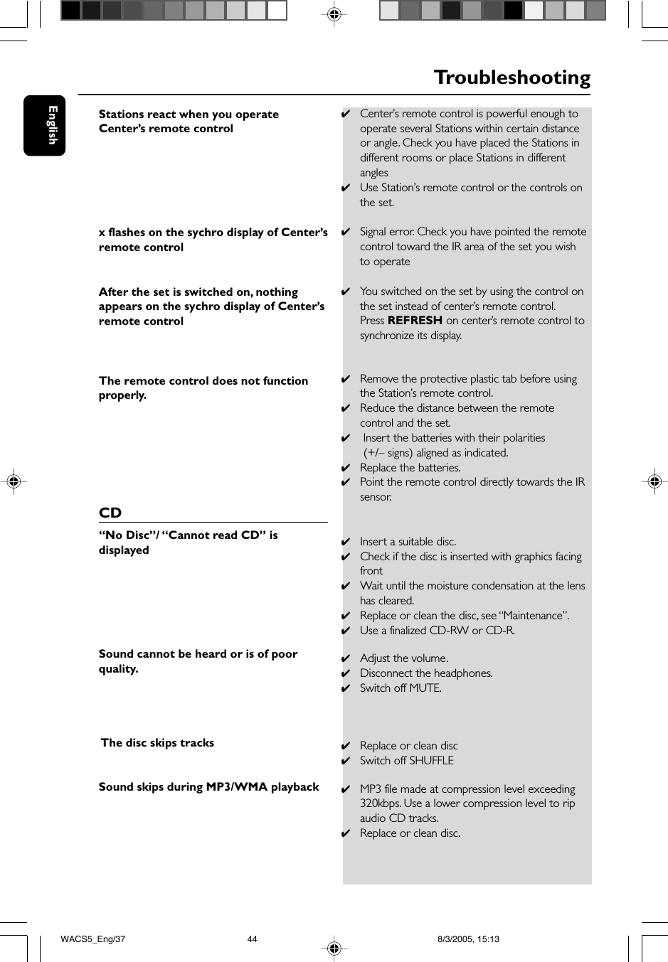 EnglishTroubleshootingStations react when you operateCenter’s remote controlx flashes on the sychro display of Center’sremote controlAfter the set is switched on, nothingappears on the sychro display of Center’sremote controlThe remote control does not functionproperly.CD“No Disc”/ “Cannot read CD” isdisplayedSound cannot be heard or is of poorquality. The disc skips tracksSound skips during MP3/WMA playback✔Center’s remote control is powerful enough tooperate several Stations within certain distanceor angle. Check you have placed the Stations indifferent rooms or place Stations in differentangles✔Use Station’s remote control or the controls onthe set.✔Signal error. Check you have pointed the remotecontrol toward the IR area of the set you wishto operate✔You switched on the set by using the control onthe set instead of center’s remote control.Press REFRESH on center’s remote control tosynchronize its display.✔Remove the protective plastic tab before usingthe Station’s remote control.✔Reduce the distance between the remotecontrol and the set.✔ Insert the batteries with their polarities (+/– signs) aligned as indicated.✔Replace the batteries.✔Point the remote control directly towards the IRsensor.✔Insert a suitable disc.✔Check if the disc is inserted with graphics facingfront✔Wait until the moisture condensation at the lenshas cleared.✔Replace or clean the disc, see “Maintenance”.✔Use a finalized CD-RW or CD-R.✔Adjust the volume.✔Disconnect the headphones.✔Switch off MUTE.✔Replace or clean disc✔Switch off SHUFFLE✔MP3 file made at compression level exceeding320kbps. Use a lower compression level to ripaudio CD tracks.✔Replace or clean disc.WACS5_Eng/37 8/3/2005, 15:1344