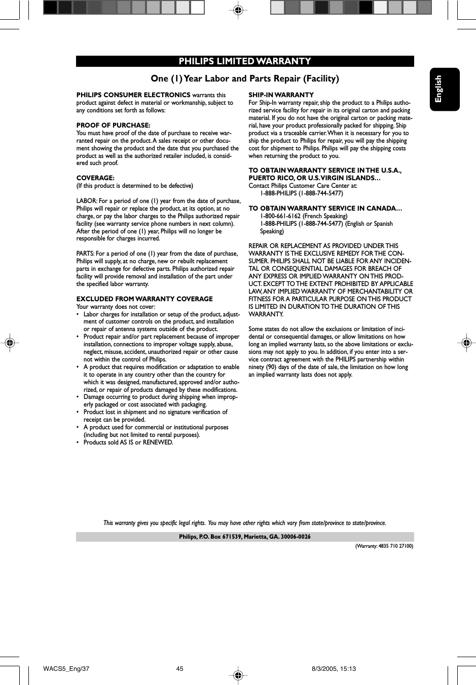 EnglishPhilips, P.O. Box 671539, Marietta, GA. 30006-0026One (1) Year Labor and Parts Repair (Facility)PHILIPS LIMITED WARRANTYPHILIPS CONSUMER ELECTRONICS warrants thisproduct against defect in material or workmanship, subject toany conditions set forth as follows:PROOF OF PURCHASE:You must have proof of the date of purchase to receive war-ranted repair on the product. A sales receipt or other docu-ment showing the product and the date that you purchased theproduct as well as the authorized retailer included, is consid-ered such proof.COVERAGE:(If this product is determined to be defective)LABOR: For a period of one (1) year from the date of purchase,Philips will repair or replace the product, at its option, at nocharge, or pay the labor charges to the Philips authorized repairfacility (see warranty service phone numbers in next column).After the period of one (1) year, Philips will no longer beresponsible for charges incurred.PARTS: For a period of one (1) year from the date of purchase,Philips will supply, at no charge, new or rebuilt replacementparts in exchange for defective parts. Philips authorized repairfacility will provide removal and installation of the part underthe specified labor warranty.EXCLUDED FROM WARRANTY COVERAGEYour warranty does not cover:•Labor charges for installation or setup of the product, adjust-ment of customer controls on the product, and installationor repair of antenna systems outside of the product.•Product repair and/or part replacement because of improperinstallation, connections to improper voltage supply, abuse,neglect, misuse, accident, unauthorized repair or other causenot within the control of Philips.•A product that requires modification or adaptation to enableit to operate in any country other than the country forwhich it was designed, manufactured, approved and/or autho-rized, or repair of products damaged by these modifications.•Damage occurring to product during shipping when improp-erly packaged or cost associated with packaging.•Product lost in shipment and no signature verification ofreceipt can be provided.•A product used for commercial or institutional purposes(including but not limited to rental purposes).•Products sold AS IS or RENEWED.SHIP-IN WARRANTY For Ship-In warranty repair, ship the product to a Philips autho-rized service facility for repair in its original carton and packingmaterial. If you do not have the original carton or packing mate-rial, have your product professionally packed for shipping. Shipproduct via a traceable carrier.When it is necessary for you toship the product to Philips for repair, you will pay the shippingcost for shipment to Philips. Philips will pay the shipping costswhen returning the product to you.TO OBTAIN WARRANTY SERVICE IN THE U.S.A.,PUERTO RICO, OR U.S.VIRGIN ISLANDS…Contact Philips Customer Care Center at:1-888-PHILIPS (1-888-744-5477)TO OBTAIN WARRANTY SERVICE IN CANADA…1-800-661-6162 (French Speaking)1-888-PHILIPS (1-888-744-5477) (English or Spanish Speaking)REPAIR OR REPLACEMENT AS PROVIDED UNDER THISWARRANTY IS THE EXCLUSIVE REMEDY FOR THE CON-SUMER. PHILIPS SHALL NOT BE LIABLE FOR ANY INCIDEN-TAL OR CONSEQUENTIAL DAMAGES FOR BREACH OFANY EXPRESS OR IMPLIED WARRANTY ON THIS PROD-UCT. EXCEPT TO THE  EXTENT PROHIBITED  BY APPLICABLELAW, ANY IMPLIED WARRANTY OF MERCHANTABILITY ORFITNESS FOR A PARTICULAR PURPOSE ON THIS PRODUCTIS LIMITED IN DURATION TO THE DURATION OF THISWARRANTY.Some states do not allow the exclusions or limitation of inci-dental or consequential damages, or allow limitations on howlong an implied warranty lasts, so the above limitations or exclu-sions may not apply to you. In addition, if you enter into a ser-vice contract agreement with the PHILIPS partnership withinninety (90) days of the date of sale, the limitation on how longan implied warranty lasts does not apply.This warranty gives you specific legal rights. You may have other rights which vary from state/province to state/province.(Warranty: 4835 710 27100)WACS5_Eng/37 8/3/2005, 15:1345