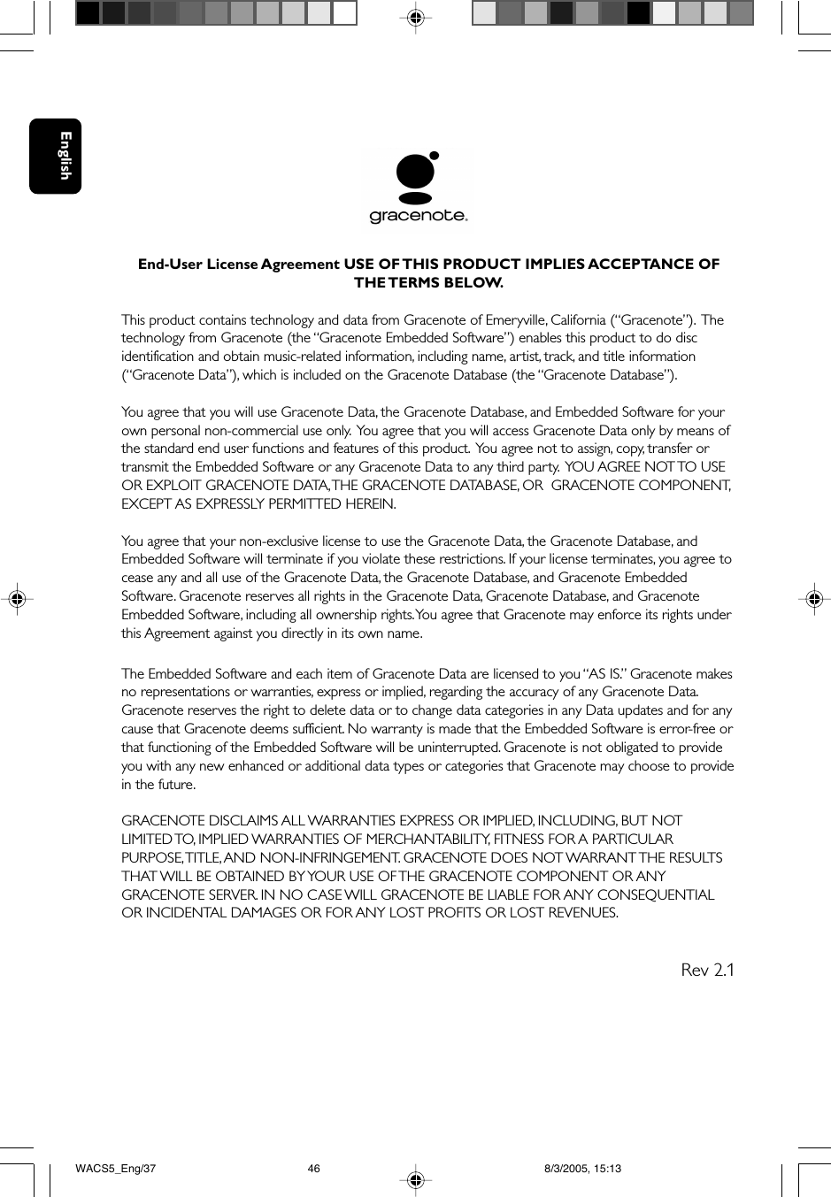 EnglishEnd-User License Agreement USE OF THIS PRODUCT IMPLIES ACCEPTANCE OFTHE TERMS  BELOW.This product contains technology and data from Gracenote of Emeryville, California (“Gracenote”).  Thetechnology from Gracenote (the “Gracenote Embedded Software”) enables this product to do discidentification and obtain music-related information, including name, artist, track, and title information(“Gracenote Data”), which is included on the Gracenote Database (the “Gracenote Database”).You agree that you will use Gracenote Data, the Gracenote Database, and Embedded Software for yourown personal non-commercial use only.  You agree that you will access Gracenote Data only by means ofthe standard end user functions and features of this product.  You agree not to assign, copy, transfer ortransmit the Embedded Software or any Gracenote Data to any third party.  YOU AGREE NOT TO USEOR EXPLOIT GRACENOTE DATA, THE GRACENOTE DATABASE, OR  GRACENOTE COMPONENT,EXCEPT AS EXPRESSLY PERMITTED HEREIN.You agree that your non-exclusive license to use the Gracenote Data, the Gracenote Database, andEmbedded Software will terminate if you violate these restrictions. If your license terminates, you agree tocease any and all use of the Gracenote Data, the Gracenote Database, and Gracenote EmbeddedSoftware. Gracenote reserves all rights in the Gracenote Data, Gracenote Database, and GracenoteEmbedded Software, including all ownership rights. You agree that Gracenote may enforce its rights underthis Agreement against you directly in its own name.The Embedded Software and each item of Gracenote Data are licensed to you “AS IS.” Gracenote makesno representations or warranties, express or implied, regarding the accuracy of any Gracenote Data.Gracenote reserves the right to delete data or to change data categories in any Data updates and for anycause that Gracenote deems sufficient. No warranty is made that the Embedded Software is error-free orthat functioning of the Embedded Software will be uninterrupted. Gracenote is not obligated to provideyou with any new enhanced or additional data types or categories that Gracenote may choose to providein the future.GRACENOTE DISCLAIMS ALL WARRANTIES EXPRESS OR IMPLIED, INCLUDING, BUT NOTLIMITED TO, IMPLIED WARRANTIES OF MERCHANTABILITY, FITNESS FOR A PARTICULARPURPOSE, TITLE, AND NON-INFRINGEMENT. GRACENOTE DOES NOT WARRANT THE RESULTSTHAT WILL BE OBTAINED BY YOUR USE OF THE GRACENOTE COMPONENT OR ANYGRACENOTE SERVER. IN NO CASE WILL GRACENOTE BE LIABLE FOR ANY CONSEQUENTIALOR INCIDENTAL DAMAGES OR FOR ANY LOST PROFITS OR LOST REVENUES.          Rev 2.1WACS5_Eng/37 8/3/2005, 15:1346