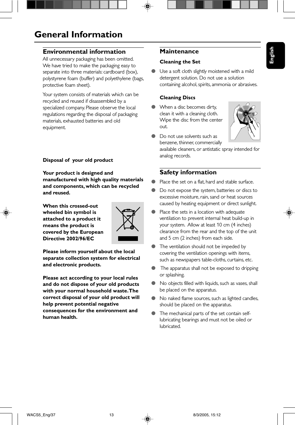 EnglishEnvironmental informationAll unnecessary packaging has been omitted.We have tried to make the packaging easy toseparate into three materials: cardboard (box),polystyrene foam (buffer) and polyethylene (bags,protective foam sheet).Your system consists of materials which can berecycled and reused if disassembled by aspecialized company. Please observe the localregulations regarding the disposal of packagingmaterials, exhausted batteries and oldequipment.Disposal of  your old productYour product is designed andmanufactured with high quality materialsand components, which can be recycledand reused.When this crossed-outwheeled bin symbol isattached to a product itmeans the product iscovered by the EuropeanDirective 2002/96/ECPlease inform yourself about the localseparate collection system for electricaland electronic products.Please act according to your local rulesand do not dispose of your old productswith your normal household waste. Thecorrect disposal of your old product willhelp prevent potential negativeconsequences for the environment andhuman health.MaintenanceCleaning the Set●Use a soft cloth slightly moistened with a milddetergent solution. Do not use a solutioncontaining alcohol, spirits, ammonia or abrasives.Cleaning Discs●When a disc becomes dirty,clean it with a cleaning cloth.Wipe the disc from the centerout.●Do not use solvents such asbenzene, thinner, commerciallyavailable cleaners, or antistatic spray intended foranalog records.Safety information●Place the set on a flat, hard and stable surface.●Do not expose the system, batteries or discs toexcessive moisture, rain, sand or heat sourcescaused by heating equipment or direct sunlight.●Place the sets in a location with adequateventilation to prevent internal heat build-up inyour system.  Allow at least 10 cm (4 inches)clearance from the rear and the top of the unitand 5 cm (2 inches) from each side.●The ventilation should not be impeded bycovering the ventilation openings with items,such as newspapers table-cloths, curtains, etc.●    The apparatus shall not be exposed to drippingor splashing.●   No objects filled with liquids, such as vases, shallbe placed on the apparatus.●   No naked flame sources, such as lighted candles,should be placed on the apparatus.●The mechanical parts of the set contain self-lubricating bearings and must not be oiled orlubricated.General InformationWACS5_Eng/37 8/3/2005, 15:1213