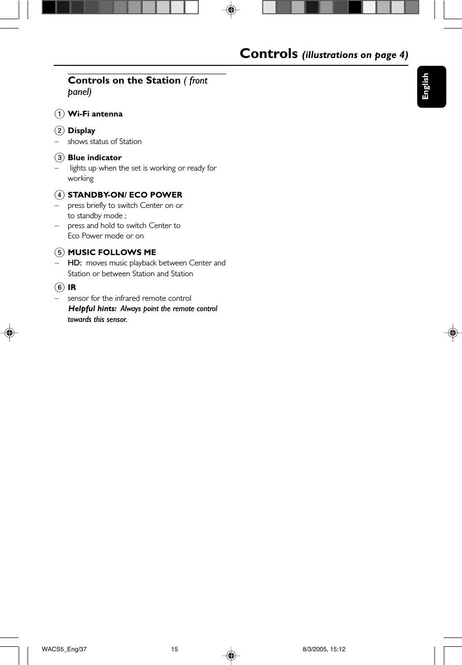 EnglishControls (illustrations on page 4)Controls on the Station ( frontpanel)1Wi-Fi antenna2Display–shows status of Station3Blue indicator– lights up when the set is working or ready forworking4STANDBY-ON/ ECO POWER– press briefly to switch Center on orto standby mode ;– press and hold to switch Center toEco Power mode or on5MUSIC FOLLOWS ME–HD:  moves music playback between Center andStation or between Station and Station6IR– sensor for the infrared remote control      Helpful hints:  Always point the remote controltowards this sensor.WACS5_Eng/37 8/3/2005, 15:1215